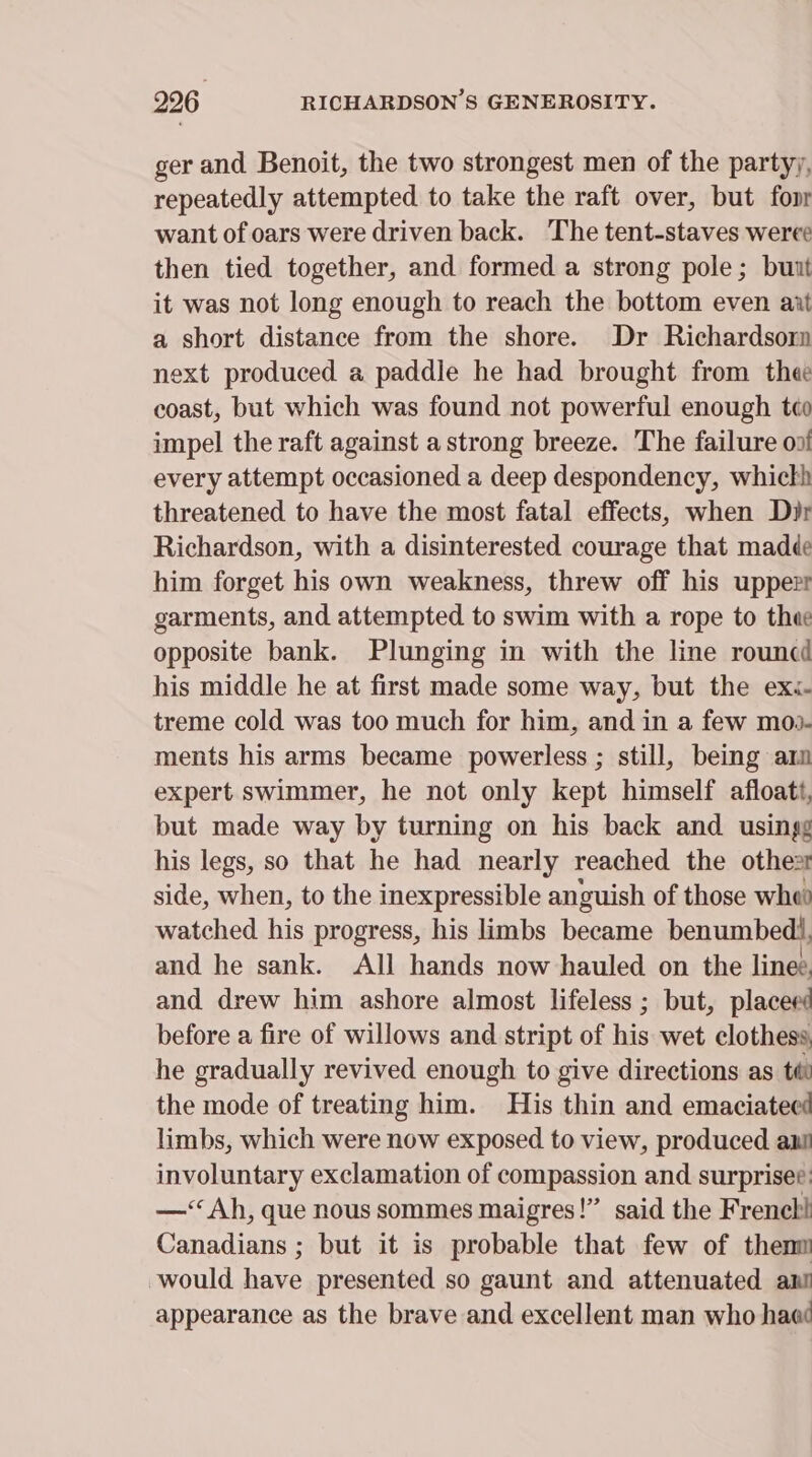 ger and Benoit, the two strongest men of the partyy, repeatedly attempted to take the raft over, but fovr want of oars were driven back. The tent-staves weree then tied together, and formed a strong pole; buit it was not long enough to reach the bottom even axt a short distance from the shore. Dr Richardsor next produced a paddle he had brought from thee coast, but which was found not powerful enough tco impel the raft against a strong breeze. The failure oni every attempt occasioned a deep despondency, which threatened to have the most fatal effects, when Dir Richardson, with a disinterested courage that madée him forget his own weakness, threw off his upper garments, and attempted to swim with a rope to thee opposite bank. Plunging in with the line rouncd his middle he at first made some way, but the ex.- treme cold was too much for him, and in a few moo- ments his arms became powerless ; still, being arm expert swimmer, he not only kept himself afloatt, but made way by turning on his back and. usingg his legs, so that he had nearly reached the othe2t side, when, to the inexpressible anguish of those whe watched his progress, his limbs became benumbedl, and he sank. All hands now hauled on the line: and drew him ashore almost lifeless ; but, placeed before a fire of willows and stript of his wet clothess he gradually revived enough to give directions as tt the mode of treating him. His thin and emaciateed limbs, which were now exposed to view, produced ani involuntary exclamation of compassion and surprises: —‘Ah, que nous sommes maigres!” said the Freneh! Canadians ; but it is probable that few of thenm would have presented so gaunt and attenuated ant appearance as the brave and excellent man who haed