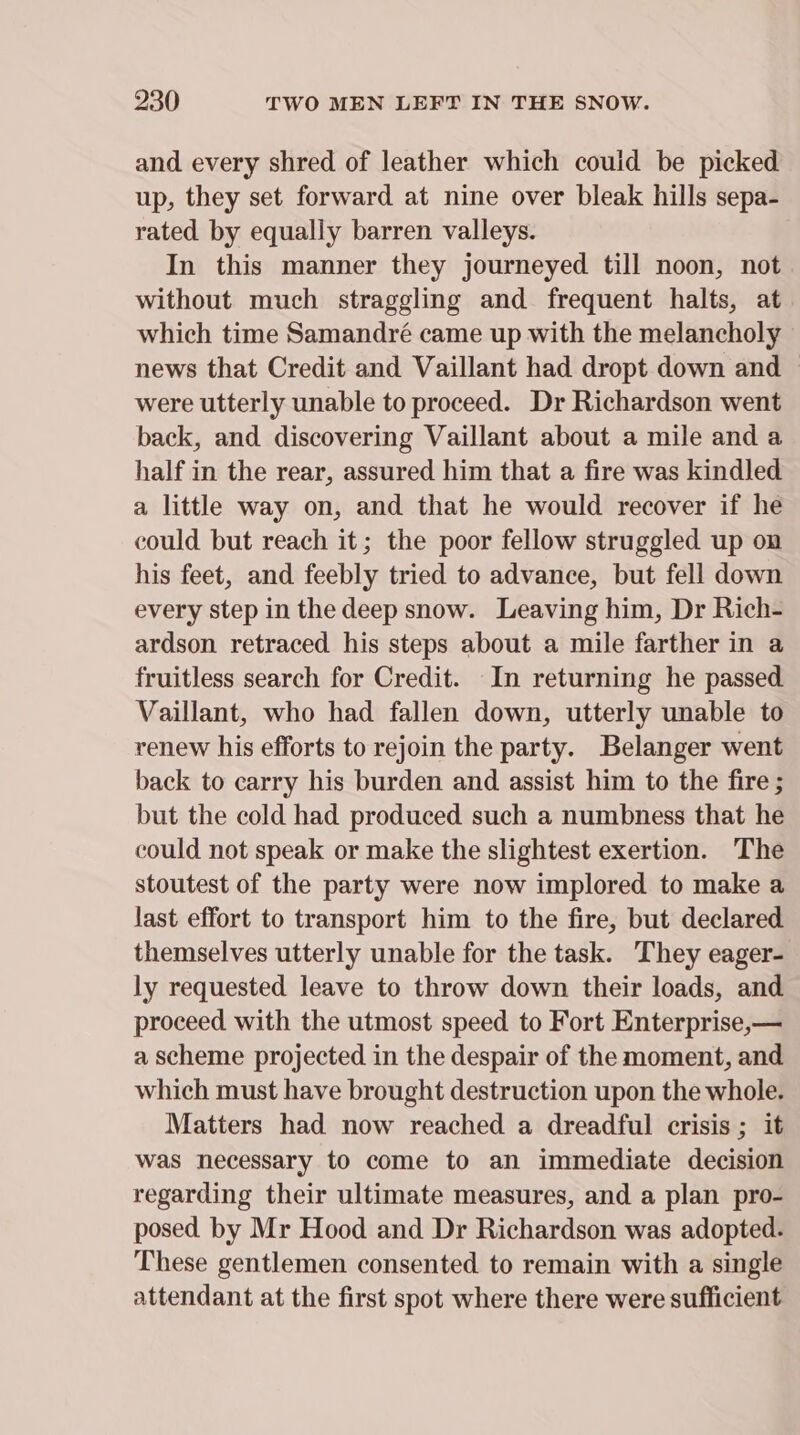 and every shred of leather which couid be picked up, they set forward at nine over bleak hills sepa- rated by equally barren valleys. In this manner they journeyed till noon, not without much straggling and frequent halts, at which time Samandré came up with the melancholy news that Credit and Vaillant had dropt down and | were utterly unable to proceed. Dr Richardson went back, and discovering Vaillant about a mile and a half in the rear, assured him that a fire was kindled a little way on, and that he would recover if he could but reach it; the poor fellow struggled up on his feet, and feebly tried to advance, but fell down every step in the deep snow. Leaving him, Dr Rich- ardson retraced his steps about a mile farther in a fruitless search for Credit. In returning he passed Vaillant, who had fallen down, utterly unable to renew his efforts to rejoin the party. Belanger went back to carry his burden and assist him to the fire ; but the cold had produced such a numbness that he could not speak or make the slightest exertion. The stoutest of the party were now implored to make a last effort to transport him to the fire, but declared themselves utterly unable for the task. They eager- ly requested leave to throw down their loads, and proceed with the utmost speed to Fort Enterprise,— a scheme projected in the despair of the moment, and which must have brought destruction upon the whole. Matters had now reached a dreadful crisis ; it was necessary to come to an immediate decision regarding their ultimate measures, and a plan pro- posed by Mr Hood and Dr Richardson was adopted. These gentlemen consented to remain with a single attendant at the first spot where there were sufficient