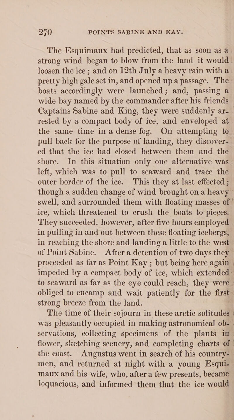 The Esquimaux had predicted, that as soon as a strong wind began to blow from the land it would. loosen the ice ; and on 12th July a heavy rain with a. pretty high gale set in, and opened up a passage. The: boats accordingly were launched; and, passing a. wide bay named by the commander after his friends Captains Sabine and King, they were suddenly ar- . rested by a compact body of ice, and enveloped at. the same time in a dense fog. On attempting to pull back for the purpose of landing, they discover- ed that the ice had closed between them and the shore. In this situation only one alternative was left, which was to pull to seaward and trace the outer border of the ice. This they at last effected ; though a sudden change of wind brought on a heavy — swell, and surrounded them with floating masses of ° ice, which threatened to crush the boats to pieces. They succeeded, however, after five hours employed in pulling in and out between these floating icebergs, in reaching the shore and landing a little to the west of Point Sabine. After a detention of two days they - proceeded as far as Point Kay ; but being here again | impeded by a compact body of ice, which extended ” to seaward as far as the eye could reach, they were» obliged to encamp and wait patiently for the first’ strong breeze from the land. The time of their sojourn in these arctic solitudes - was pleasantly occupied in making astronomical ob- . servations, collecting specimens of the plants in - flower, sketching scenery, and completing charts of | the coast. Augustus went in search of his country-— men, and returned at night with a young Esqui- maux and his wife, who, after a few presents, became loquacious, and informed them that the ice would —