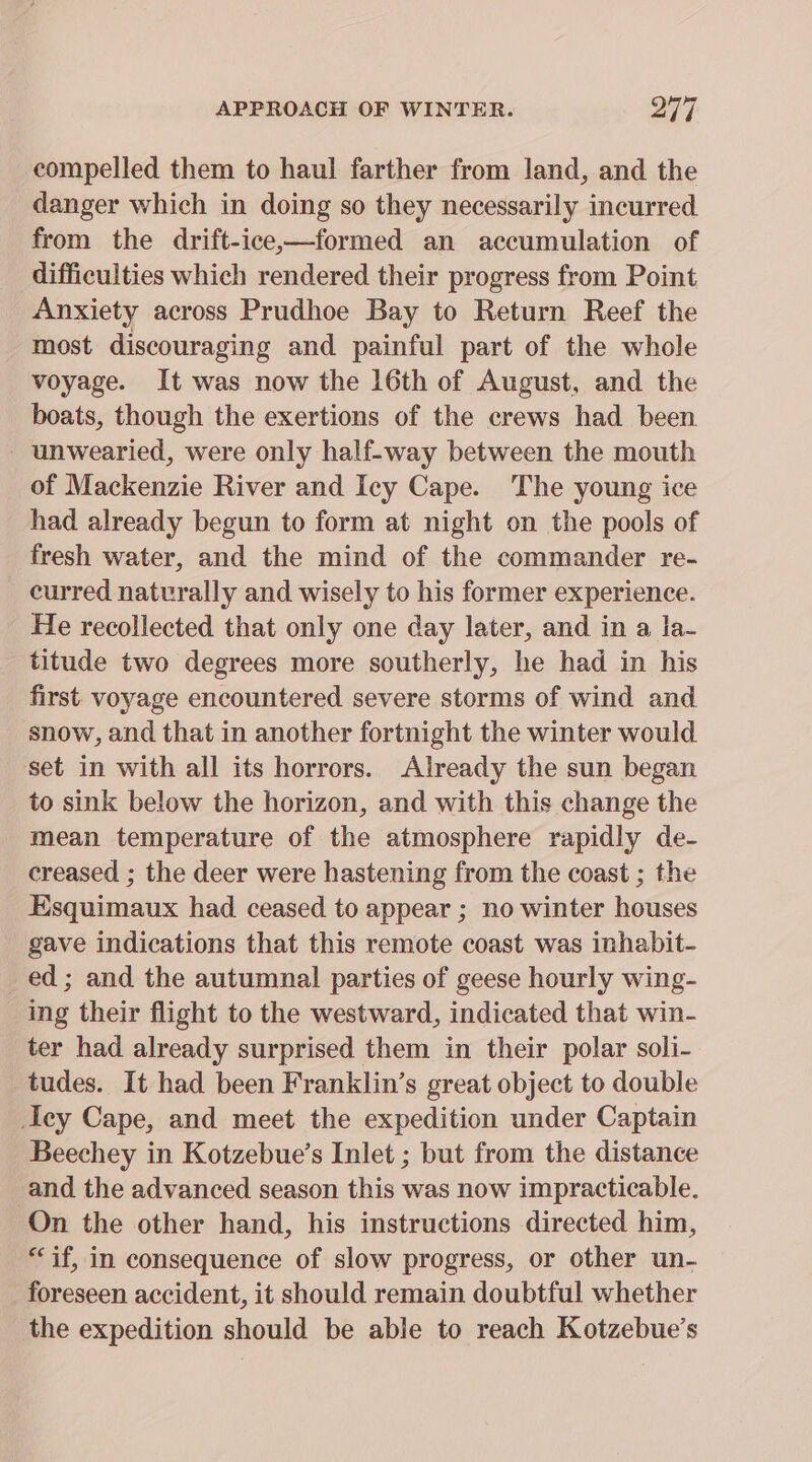 compelled them to haul farther from land, and the danger which in doing so they necessarily incurred from the drift-ice,—formed an accumulation of difficulties which rendered their progress from Point Anxiety across Prudhoe Bay to Return Reef the most discouraging and painful part of the whole voyage. It was now the 16th of August, and the boats, though the exertions of the crews had been unwearied, were only half-way between the mouth of Mackenzie River and Icy Cape. The young ice had already begun to form at night on the pools of fresh water, and the mind of the commander re- curred naturally and wisely to his former experience. He recollected that only one day later, and in a la- titude two degrees more southerly, he had in his first. voyage encountered severe storms of wind and snow, and that in another fortnight the winter would set in with all its horrors. Already the sun began to sink below the horizon, and with this change the mean temperature of the atmosphere rapidly de- creased ; the deer were hastening from the coast ; the Esquimaux had ceased to appear ; no winter houses gave indications that this remote coast was inhabit- ed ; and the autumnal parties of geese hourly wing- ing their flight to the westward, indicated that win- ter had already surprised them in their polar soli- tudes. It had been Franklin’s great object to double ey Cape, and meet the expedition under Captain Beechey in Kotzebue’s Inlet ; but from the distance and the advanced season this was now impracticable. On the other hand, his instructions directed him, “if, in consequence of slow progress, or other un- foreseen accident, it should remain doubtful whether the expedition should be able to reach Kotzebue’s