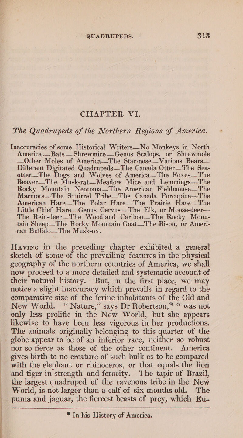 CHAPTER VI. The Quadrupeds of the Northern Regions of America. Inaccuracies of some Historical Writers—No Monkeys in North America — Bats— Shrewmice —Genus Scalops, or Shrewmole —Other Moles of America-—The Star-nose—Various Bears— Different Digitated Quadrupeds—The Canada Otter—The Sea- otter—The ee and Wolves of America—The Foxes—The Beaver—The Musk-rat—Meadow Mice and Lemmings—The Rocky Mountain Neotoma—The American Fieldmouse—The Marmots—The Squirrel Tribe—The Canada Porcupine—The American Hare—The Polar Hare—The Prairie Hare—The Little Chief Hare—Genus Cervus—The Elk, or Moose-deer— The Rein-deer—The Woodland Caribou—The Rocky Moun- tain Sheep—The Rocky Mountain Goat—The Bison, or Ameri- can Buffalo—The Musk-ox. Havine in the preceding chapter exhibited a general sketch of some of the prevailing features in the physical geography of the northern countries of America, we shall now proceed to a more detailed and systematic account of their natural history. But, in the first place, we may notice a slight inaccuracy which prevails in regard to the comparative size of the ferine inhabitants of the Old and New World. “Nature,” says Dr Robertson,” “ was not only less prolific in the New World, but she appears likewise to have been less vigorous in her productions. The animals originally belonging to this quarter of the nor so fierce as those of the other continent. America gives birth to no creature of such bulk as to be compared with the elephant or rhinoceros, or that equals the lion and tiger in strength and ferocity. ‘lhe tapir of Brazil, the largest quadruped of the ravenous tribe in the New World, is not larger than a calf of six months old. The puma and jaguar, the fiercest beasts of prey, which Eu- * In his History of America.