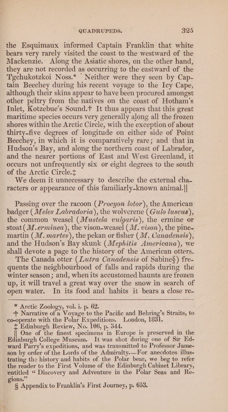 the Esquimaux informed Captain Franklin that white bears very rarely visited the coast to the westward of the Mackenzie. Along the Asiatic shores, on the other hand, they are not recorded as occurring to the eastward of the Tgchukotzkoi Noss.* Neither were they seen by Cap- tain Beechey during his recent voyage to the Icy Cape, although their skins appear to have been procured amongst other peltry from the natives on the coast of Hotham’s Inlet, Kotzebue’s Sound.f It thus appears that this great maritime species occurs very generally along all the frozen shores within the Arctic Circle, with the exception of about thirty-five degrees of longitude on either side of Point Beechey, in which it is comparatively rare; and that in Hudson’s Bay, and along the northern coast of Labrador, and the nearer portions of Kast and West Greenland, it occurs not unfrequently six or eight degrees to the south of the Arctic Circle. We deem it unnecessary to describe the external cha- racters or appearance of this familiarly-known animal.|| Passing over the racoon (Procyon lotor), the American: badger ( Meles Labradoria), the wolverene (Gulo luscus), the common weasel (Mustela vulgaris), the ermine or stoat (J. erminea), the vison-weasel (/. vison), the pine- martin (MW. martes), the pekan or fisher (J. Canadensis), and the Hudson’s Bay skunk (Mephitis Americana), we shall devote a page to the history of the American otters. _ The Canada otter (Lutra Canadensis of Sabine§) fre- quents the neighbourhood of falls and rapids during the winter season; and, when its accustomed haunts are frozen up, it will travel a great way over the snow in search of open water. In its food and habits it bears a close re- * Arctic Zoology, vol. i. p. 62. ++ Narrative of a Voyage to the Pacific and Relies Straits, to co-operate with the Polar Expeditions. London, 1831. + Edinburgh Review, No. 106, p. 344. || One of the finest specimens in Europe is preserved in the Edinburgh College Museum. It was shot during one of Sir Ed- ward Parry’s expeditions, and was transmitted to Professor Jame- son by order of the Lords of the Admiralty.—For anecdotes illus- trating the history and habits of the Polar bear, we beg to refer the reader to the First Volume of the Edinburgh Cabinet Library, entitled “ Discovery and Adventure in the Polar Seas and Re- gions.” § Appendix to Franklin’s First Journey, p. 653.