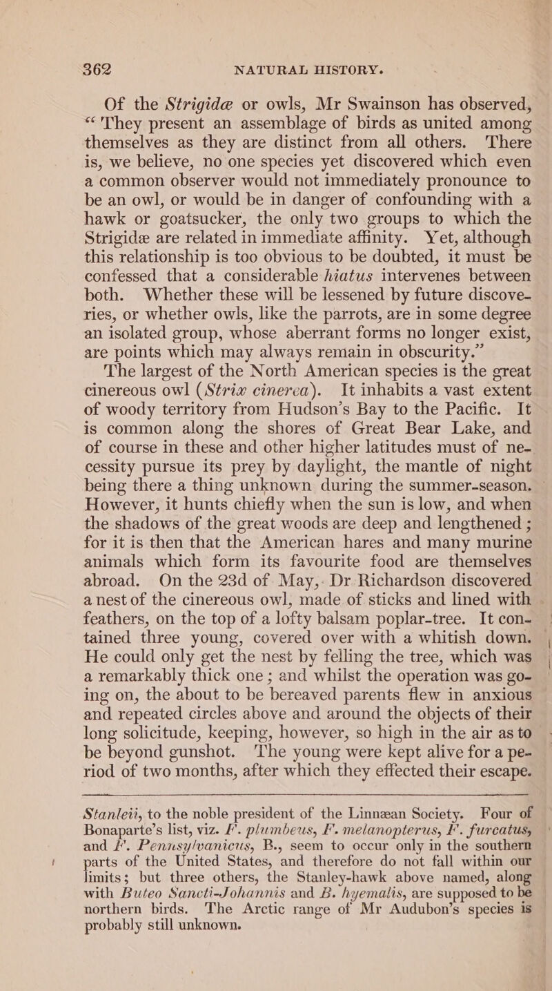 Of the Strigide or owls, Mr Swainson has observed, “They present an assemblage of birds as united among themselves as they are distinct from all others. There is, we believe, no one species yet discovered which even a common observer would not immediately pronounce to be an owl, or would be in danger of confounding with a hawk or goatsucker, the only two groups to which the Strigide are related in immediate affinity. Yet, although this relationship is too obvious to be doubted, it must be confessed that a considerable hiatus intervenes between both. Whether these will be lessened by future discove- ries, or whether owls, like the parrots, are in some degree an isolated group, whose aberrant forms no longer exist, are points which may always remain in obscurity.” The largest of the North American species is the great cinereous owl (Strix cinerea). It inhabits a vast extent of woody territory from Hudson’s Bay to the Pacific. It is common along the shores of Great Bear Lake, and of course in these and other higher latitudes must of ne- cessity pursue its prey by daylight, the mantle of night being there a thing unknown during the summer-season. ~ However, it hunts chiefly when the sun is low, and when the shadows of the great woods are deep and lengthened ; for it is then that the American hares and many murine animals which form its favourite food are themselves abroad. On the 23d of. May,- Dr Richardson discovered | a nest of the cinereous owl, made of sticks and lined with | feathers, on the top of a lofty balsam poplar-tree. It con- tained three young, covered over with a whitish down, — He could only get the nest by felling the tree, which was a remarkably thick one ; and whilst the operation was go- ing on, the about to be bereaved parents flew in anxious and repeated circles above and around the objects of their long solicitude, keeping, however, so high in the air as to be beyond gunshot. The young were kept alive for a pe- riod of two months, after which they effected their escape. Stanleii, to the noble president of the Linnzan Society. Four of Bonaparte’s list, viz. F’. plumbeus, F'. melanopterus, I. furcatus, and LH’. Pennsy/vanicus, B., seem to occur only in the southern parts of the United States, and therefore do not fall within our limits; but three others, the Stanley-hawk above named, along with Buteo Sancti-Johannis and B. hyemalis, are supposed to be northern birds. The Arctic range of Mr Audubon’s species is probably still unknown.