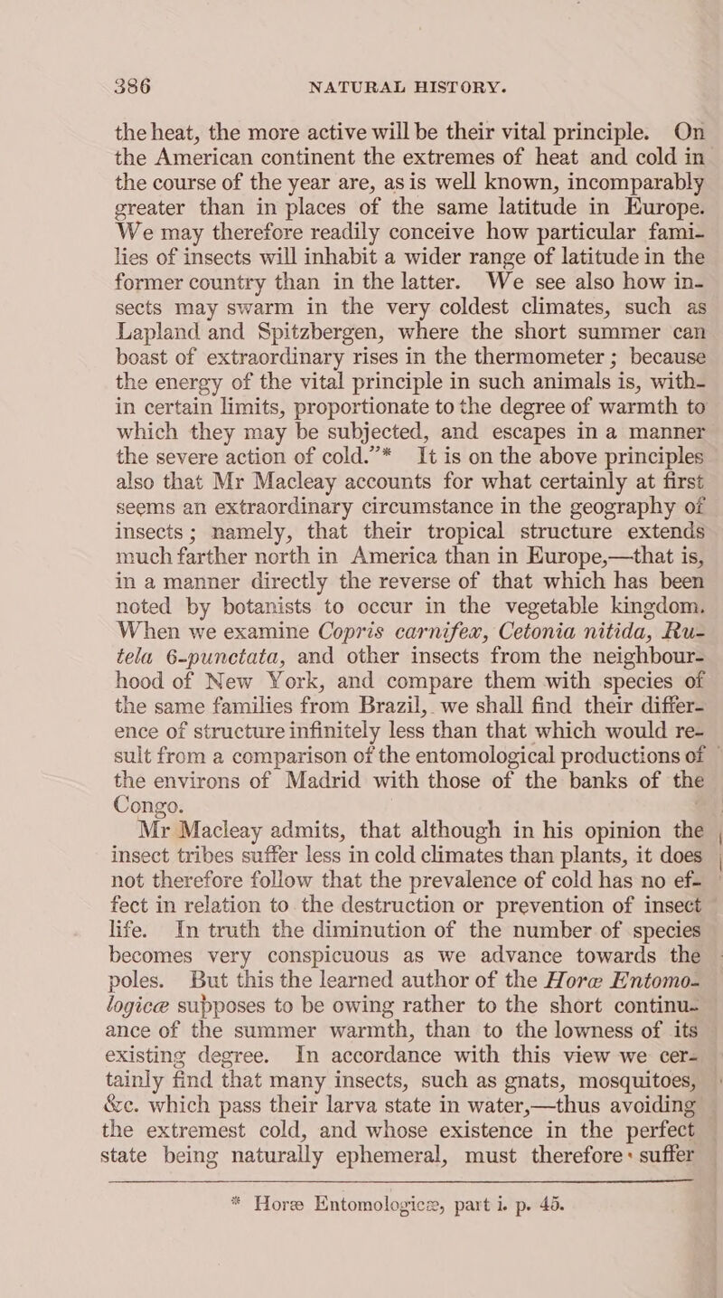 the heat, the more active will be their vital principle. On the American continent the extremes of heat and cold in the course of the year are, asis well known, incomparably greater than in places of the same latitude in Europe. We may therefore readily conceive how particular fami- lies of insects will inhabit a wider range of latitude in the former country than in the latter. We see also how in- sects may swarm in the very coldest climates, such as Lapland and Spitzbergen, where the short summer can boast of extraordinary rises in the thermometer ; because the energy of the vital principle in such animals is, with- in certain limits, proportionate tothe degree of warmth to which they may be subjected, and escapes in a manner the severe action of cold.”* It is on the above principles also that Mr Macleay accounts for what certainly at first seems an extraordinary circumstance in the geography of insects; namely, that their tropical structure extends much farther north in America than in Europe,—that is, in a manner directly the reverse of that which has been noted by botanists to occur in the vegetable kingdom. When we examine Copris carnifex, Cetonia nitida, Ru- tela 6-punctata, and other insects from the neighbour- hood of New York, and compare them with species of the same families from Brazil, we shall find their differ- ence of structure infinitely less than that which would re- Congo. insect tribes suffer less in cold climates than plants, it does not therefore follow that the prevalence of cold has no ef- fect in relation to the destruction or prevention of insect life. In truth the diminution of the number of species becomes very conspicuous as we advance towards the poles. But this the learned author of the Hore Entomo- logice supposes to be owing rather to the short continu- ance of the summer warmth, than to the lowness of its existing degree. In accordance with this view we cer- tainly find that many insects, such as gnats, mosquitoes, &amp;ec. which pass their larva state in water,—thus avoiding the extremest cold, and whose existence in the perfect state being naturally ephemeral, must therefore: suffer * Hore Entomologice, part i. p. 45.