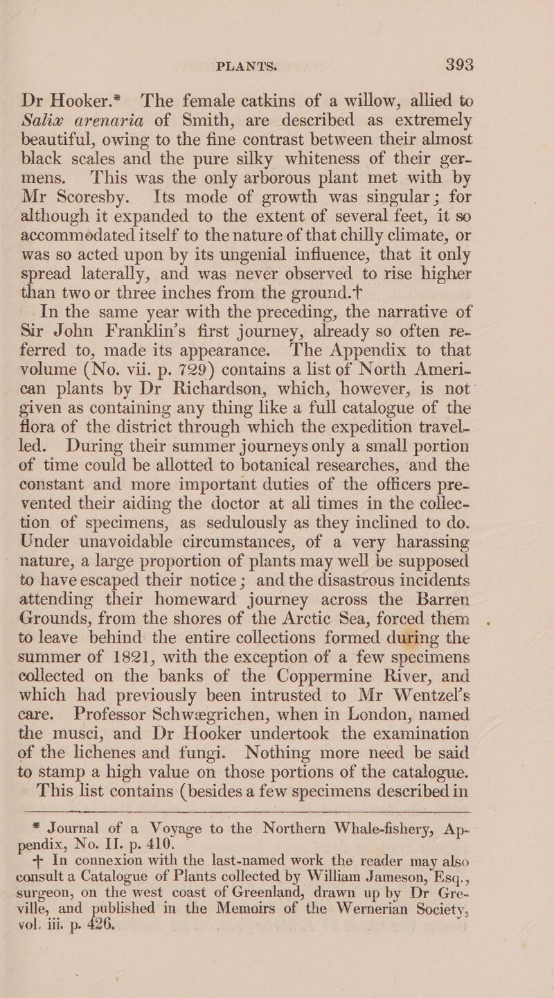 Dr Hooker.* The female catkins of a willow, allied to Saliw arenaria of Smith, are described as extremely beautiful, owing to the fine contrast between their almost black scales and the pure silky whiteness of their ger- mens. This was the only arborous plant met with by Mr Scoresby. Its mode of growth was singular; for although it expanded to the extent of several feet, it so accommodated itself to the nature of that chilly climate, or was so acted upon by its ungenial influence, that it only spread laterally, and was never observed to rise higher than two or three inches from the ground.t In the same year with the preceding, the narrative of Sir John Franklin’s first journey, already so often re- ferred to, made its appearance. The Appendix to that volume (No. vii. p. 729) contains a list of North Ameri- can plants by Dr Richardson, which, however, is not given as containing any thing like a full catalogue of the flora of the district through which the expedition travel- led. During their summer journeys only a small portion of time could be allotted to botanical researches, and the constant and more important duties of the officers pre- vented their aiding the doctor at ali times in the collec- tion of specimens, as sedulously as they inclined to do. Under unavoidable circumstances, of a very harassing nature, a large proportion of plants may well be supposed to have escaped their notice; and the disastrous incidents attending their homeward journey across the Barren Grounds, from the shores of the Arctic Sea, forced them to leave behind the entire collections formed during the summer of 1821, with the exception of a few specimens collected on the banks of the Coppermine River, and which had previously been intrusted to Mr Wentzel’s care. Professor Schwegrichen, when in London, named the musci, and Dr Hooker undertook the examination of the lichenes and fungi. Nothing more need be said to stamp a high value on those portions of the catalogue. This list contains (besides a few specimens described in * Journal of a Voyage to the Northern Whale-fishery, Ap- pendix, No. II. p. 410. — ++ In connexion with the last-named work the reader may also consult a Catalogue of Plants collected by William Jameson, Esq., surgeon, on the west coast of Greenland, drawn up by Dr Gre- ville, and published in the Memoirs of the Wernerian Society, vol. iii. p. 436.