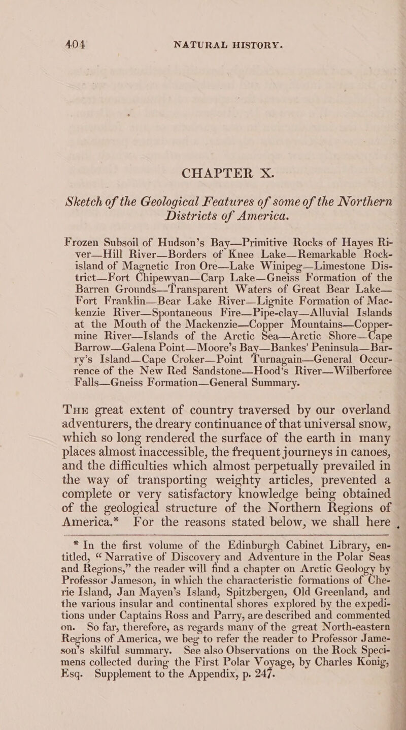 CHAPTER X. Sketch of the Geological Features of some of the Northern Districts of America. Frozen Subsoil of Hudson’s Bay—Primitive Rocks of Hayes Ri- ver—Hill River—Borders of Knee Lake—Remarkable Rock- island of Magnetic Iron Ore—Lake Winipeg—Limestone Dis- trict—Fort Chicserenecern Lake—Gneiss Formation of the Barren Grounds—Transparent Waters of Great Bear Lake— Fort Franklin—Bear Lake River—Lignite Formation of Mac- kenzie River—Spontaneous Fire—Pipe-clay—Alluvial Islands at the Mouth of the Mackenzie—Copper Mountains—Copper- mine River—Islands of the Arctic Sea—Arctic Shore—Cape Barrow—Galena Point—Moore’s Bay—Bankes’ Peninsula—Bar- ry’s Island—Cape Croker—Point 'Turnagain—General Occur- rence of the New Red Sandstone—Hood’s River—Wilberforce Falls—Gneiss Formation—General Summary. THE great extent of country traversed by our overland adventurers, the dreary continuance of that universal snow, which so long rendered the surface of the earth in many places almost inaccessible, the frequent journeys in canoes, and the difficulties which almost perpetually prevailed in the way of transporting weighty articles, prevented a complete or very satisfactory knowledge being obtained of the geological structure of the Northern Regions of * In the first volume of the Edinburgh Cabinet Library, en- titled, “ Narrative of Discovery and Adventure in the Polar Seas and Regions,” the reader will find a chapter on Arctic Geology by Professor Jameson, in which the characteristic formations of Che- rie Island, Jan Mayen’s Island, Spitzbergen, Old Greenland, and the various insular and continental shores explored by the expedi- tions under Captains Ross and Parry, are described and commented on. So far, therefore, as regards many of the great North-eastern Regions of America, we beg to refer the reader to Professor Jame- son’s skilful summary. See also Observations on the Rock Speci- mens collected during the First Polar Voyage, by Charles Konig, Esq. Supplement to the Appendix, p. 247) OO ee