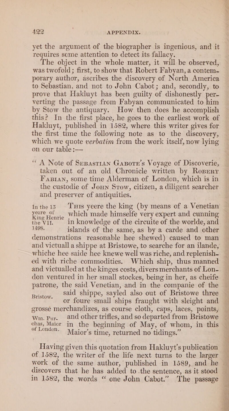 yet the argument of the biographer is ingenious, and it requires scme attention to detect its fallacy. The object in the whole matter, it will be observed, was twofold; first, to show that Robert Fabyan, a contem- porary author, ascribes the discovery of North America to Sebastian, and not to John Cabot; and, secondly, to prove that Hakluyt has been guilty of dishonestly per- verting the passage from Fabyan communicated to him by Stow the antiquary. How then does he accomplish this? In the first place, he goes to the earliest work of Hakluyt, published in 1582, where this writer gives for the first time the following note as to the discovery, which we quote verbatim from the work itself, now lying on our table :— ““ A Note of Sepast1an Gapote’s Voyage of Discoverie, Fastan, some time Alderman of London, which is in the custodie of Joun Srow, citizen, a diligent searcher and preserver of antiquities. Inthe13. Tuts yeere the king (by means of a Venetian yaetietic which made himselfe very expert and cunning the vil. in knowledge of the circuite of the worlde, and 1498. islands of the same, as by a carde and other demonstrations reasonable hee shewed) caused to man and victuall a shippe at Bristowe, to searche for an ilande, whiche hee saide hee knewe well was riche, and replenish- ed with riche commodities. Which ship, thus manned don ventured in her small stockes, being in her, as cheife patrone, the said Venetian, and in the companie of the said shippe, sayled also out of Bristowe three or foure small ships fraught with sleight and grosse merchandizes, as course cloth, caps, laces, points, Wm. Pur. and other trifles, and so departed from Bristowe chas, Maior in the beginning of May, of whom, in this of London. Maior’s time, returned no tidings.” . 8 Bristow. Having given this quotation from Hakluyt’s publication of 1582, the writer of the life next turns to the larger discovers that he has added to .the sentence, as it stood in 1582, the words “ one John Cabot.’ The passage