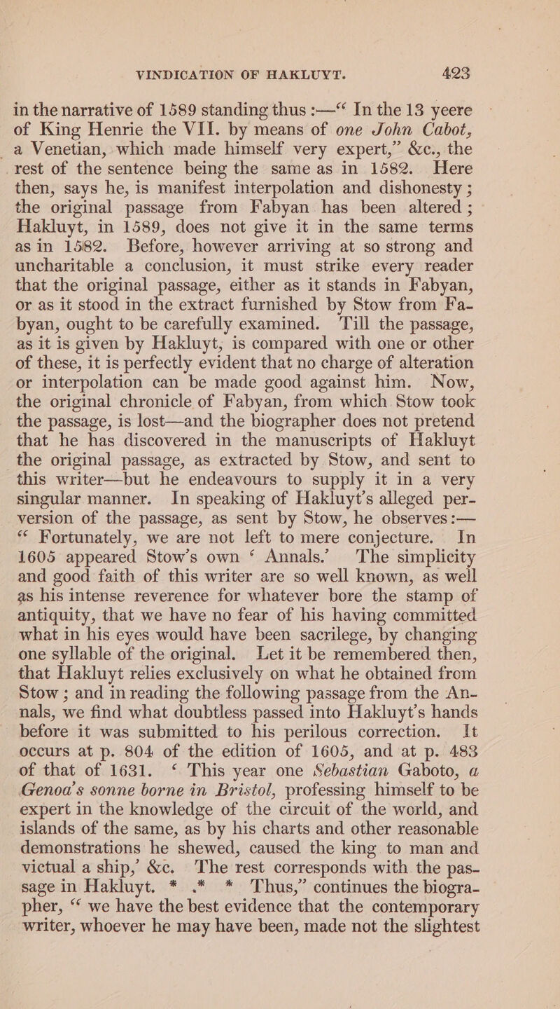 in the narrative of 1589 standing thus :—“ In the 13 yeere of King Henrie the VII. by means of one John Cabot, _a Venetian, which made himself very expert,” &amp;c., the rest of the sentence being the same as in 1582. Here then, says he, is manifest interpolation and dishonesty ; the original passage from Fabyan has been altered ; Hakluyt, in 1589, does not give it in the same terms as in 1582. Before, however arriving at so strong and uncharitable a conclusion, it must strike every reader that the original passage, either as it stands in Fabyan, or as it stood in the extract furnished by Stow from Fa- byan, ought to be carefully examined. Till the passage, as it is given by Hakluyt, is compared with one or other of these, it is perfectly evident that no charge of alteration or interpolation can be made good against him. Now, the original chronicle of Fabyan, from which Stow took the passage, is lost—and the biographer does not pretend that he has discovered in the manuscripts of Hakluyt the original passage, as extracted by Stow, and sent to this writer—but he endeavours to supply it in a very singular manner. In speaking of Hakluyt’s alleged per- version of the passage, as sent by Stow, he observes :— ** Fortunately, we are not left to mere conjecture. In 1605 appeared Stow’s own ‘ Annals.’ The simplicity and good faith of this writer are so well known, as well as his intense reverence for whatever bore the stamp of antiquity, that we have no fear of his having committed what in his eyes would have been sacrilege, by changing one syllable of the original. Let it be remembered then, that Hakluyt relies exclusively on what he obtained from Stow ; and in reading the following passage from the An- nals, we find what doubtless passed into Hakluyt’s hands before it was submitted to his perilous correction. It occurs at p. 804 of the edition of 1605, and at p. 483 of that of 1631. ‘ This year one Sebastian Gaboto, a Genoa’s sonne borne in Bristol, professing himself to be expert in the knowledge of the circuit of the world, and islands of the same, as by his charts and other reasonable demonstrations he shewed, caused the king to man and victual a ship, &amp;c. The rest corresponds with the pas- sage in Hakluyt. * .* * Thus,” continues the biogra- pher, “ we have the best evidence that the contemporary writer, whoever he may have been, made not the slightest