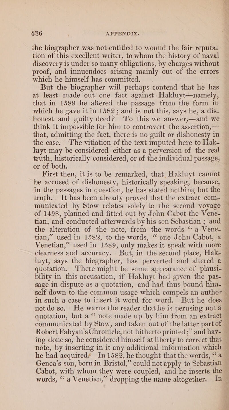 the biographer was not entitled to wound the fair reputa- tion of this excellent writer, to whom the history of naval discovery is under so many obligations, by charges without proof, and innuendoes arising mainly out of the errors which he himself has committed. But the biographer will perhaps contend that he has at least made out one fact against Hakluyt—namely, that in 1589 he altered the passage from the form in which he gave it in 1582; and is not this, says he, a dis- honest and guilty deed? To this we answer,—and we think it impossible for him to controvert the assertion,— that, admitting the fact, there is no guilt or dishonesty in the case. The vitiation of the text imputed here to Hak- luyt may be considered either as a perversion of the real truth, historically considered, or of the individual passage, or of both. First then, it is to be remarked, that Hakluyt cannot be accused of dishonesty, historically speaking, because, in the passages in question, he has stated nothing but the truth. It has been already proved that the extract com- municated by Stow relates solely to the second voyage of 1498, planned and fitted out by John Cabot the Vene- — tian, and conducted afterwards by his son Sebastian ; and the alteration of the note, from the words “ a Vene- tian,” used in 1582, to the words, “‘ one John Cabot, a Venetian,” used in 1589, only makes it speak with more © clearness and accuracy. But, in the second place, Hak- luyt, says the biographer, has perverted and altered a — quotation. There might be some appearance of plausi- — bility in this accusation, if Hakluyt had given the pas-_ sage in dispute as a quotation, and had thus bound him- ~ self down to the common usage which compels an author — in such a case to insert it word for word. But he does — not do so. He warns the reader that he is perusing not a — quotation, but a “‘ note made up by him from an extract communicated by Stow, and taken out of the latter part of — Robert Fabyan’s Chronicle, not hitherto printed ;” and hav- — ing done so, he considered himself at liberty to correct that — note, by inserting in it any additional information which he had acquired* In 1582, he thought that the words, “a Genoa’s son, born in Bristol,” could not apply to Sebastian Cabot, with whom they were coupled, and he inserts the — words, “a Venetian,” dropping the name altogether. In —