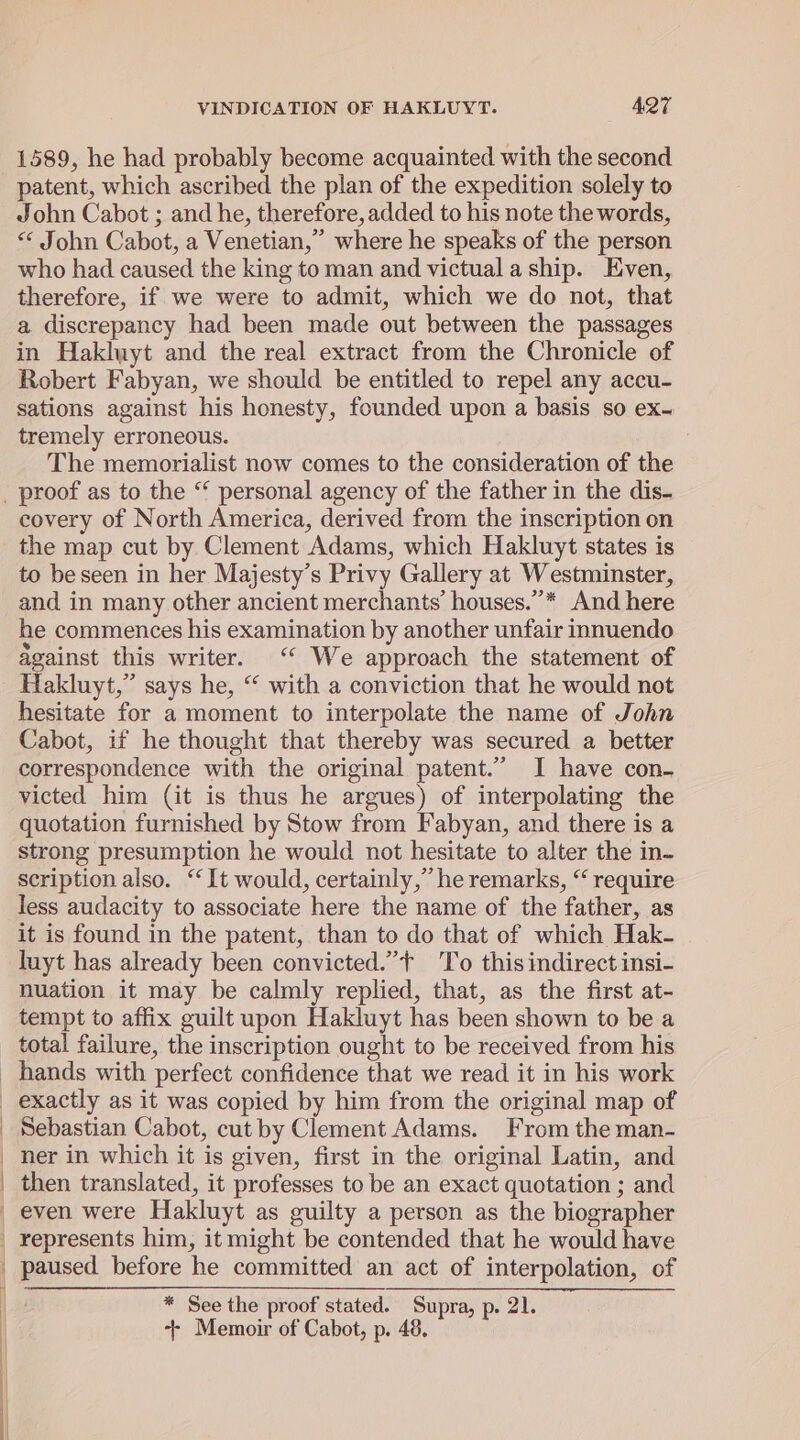 1589, he had probably become acquainted with the second patent, which ascribed the plan of the expedition solely to John Cabot ; and he, therefore, added to his note the words, &lt; John Cabot, a Venetian,” where he speaks of the person who had caused the king to man and victual a ship. Even, therefore, if we were to admit, which we do not, that a discrepancy had been made out between the passages in Haklwyt and the real extract from the Chronicle of Robert Fabyan, we should be entitled to repel any accu- sations against his honesty, founded upon a basis so ex- tremely erroneous. ; The memorialist now comes to the consideration of the covery of North America, derived from the inscription on the map cut by Clement Adams, which Hakluyt states is to be seen in her Majesty’s Privy Gallery at Westminster, and in many other ancient merchants’ houses.”* And here he commences his examination by another unfair innuendo against this writer. ‘ We approach the statement of Hakluyt,” says he, “ with a conviction that he would not hesitate for a moment to interpolate the name of John Cabot, if he thought that thereby was secured a better correspondence with the original patent.” I have con- victed him (it is thus he argues) of interpolating the quotation furnished by Stow from Fabyan, and there is a strong presumption he would not hesitate to alter the in- scription also. ‘ It would, certainly,” he remarks, “ require less audacity to associate here the name of the father, as it is found in the patent, than to do that of which Hak- luyt has already been convicted.”+ To this indirect insi- nuation it may be calmly replied, that, as the first at- tempt to affix guilt upon Hakluyt has been shown to be a total failure, the inscription ought to be received from his hands with perfect confidence that we read it in his work exactly as it was copied by him from the original map of Sebastian Cabot, cut by Clement Adams. From the man- ner in which it is given, first in the original Latin, and then translated, it professes to be an exact quotation ; and even were Hakluyt as guilty a person as the biographer represents him, it might be contended that he would have paused before he committed an act of interpolation, of * See the proof stated. Supra, p. 21. ++ Memoir of Cabot, p. 48,