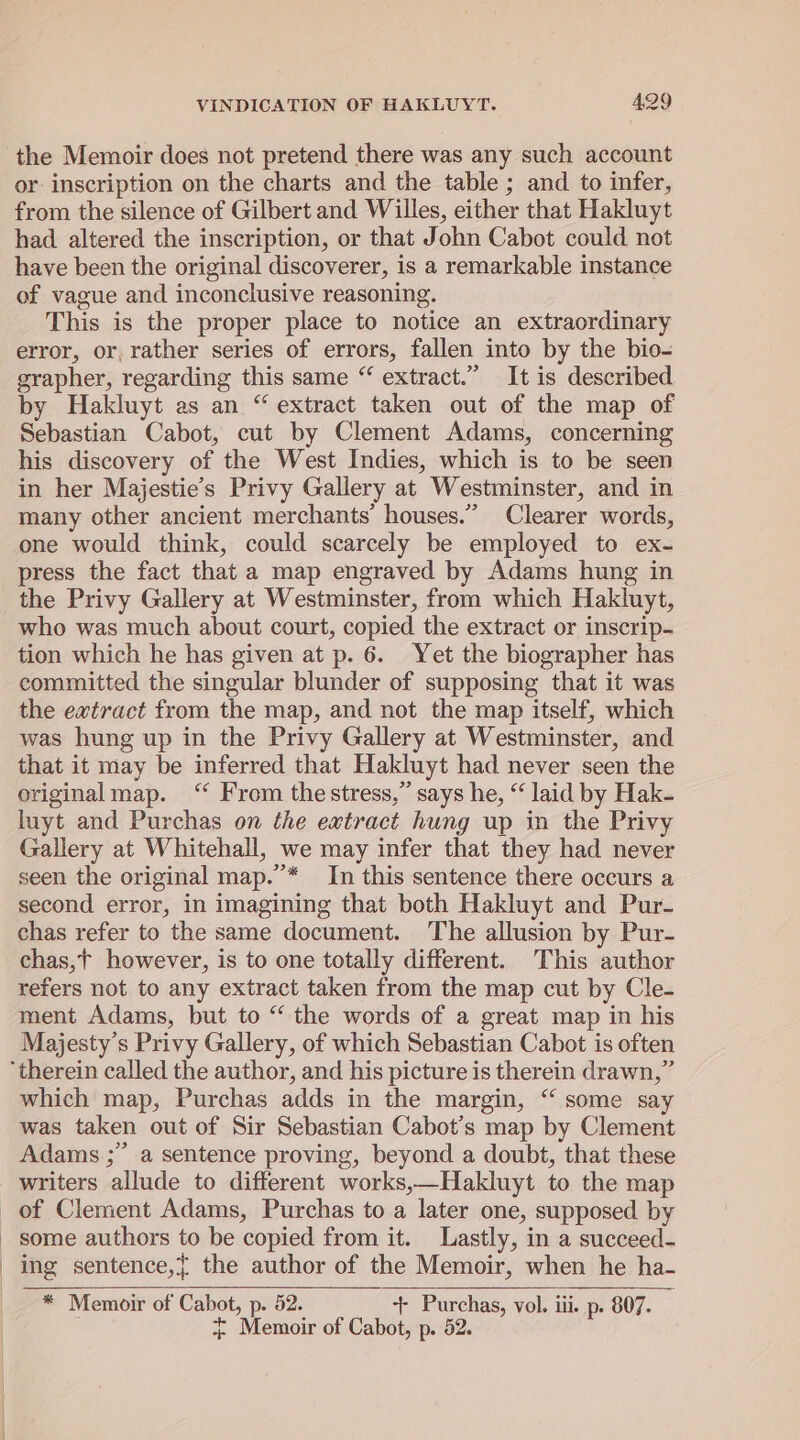 the Memoir does not pretend there was any such account or inscription on the charts and the table ; and to infer, from the silence of Gilbert and Willes, either that Hakluyt had altered the inscription, or that John Cabot could not have been the original discoverer, is a remarkable instance of vague and inconclusive reasoning. This is the proper place to notice an extraordinary error, or, rather series of errors, fallen into by the bio- grapher, regarding this same “ extract.” It is described by Hakluyt as an “ extract taken out of the map of Sebastian Cabot, cut by Clement Adams, concerning his discovery of the West Indies, which is to be seen in her Majestie’s Privy Gallery at Westminster, and in many other ancient merchants’ houses.” Clearer words, one would think, could scarcely be employed to ex- press the fact that a map engraved by Adams hung in the Privy Gallery at Westminster, from which Hakluyt, who was much about court, copied the extract or inscrip- tion which he has given at p. 6. Yet the biographer has committed the singular blunder of supposing that it was the extract from the map, and not the map itself, which was hung up in the Privy Gallery at Westminster, and that it may be inferred that Hakluyt had never seen the original map. “ From thestress,” says he, “ laid by Hak- luyt and Purchas on the extract hung up in the Privy Gallery at Whitehall, we may infer that they had never seen the original map.”’* In this sentence there occurs a second error, in imagining that both Hakluyt and Pur- chas refer to the same document. The allusion by Pur- chas,t however, is to one totally different. This author refers not to any extract taken from the map cut by Cle- ment Adams, but to “ the words of a great map in his Majesty's Privy Gallery, of which Sebastian Cabot is often ‘therein called the author, and his picture is therein drawn,” which map, Purchas adds in the margin, “ some say was taken out of Sir Sebastian Cabot’s map by Clement Adams ;” a sentence proving, beyond a doubt, that these writers allude to different works,—Hakluyt. to the map of Clement Adams, Purchas to a later one, supposed by _ some authors to be copied from it. Lastly, in a succeed- ing sentence,{ the author of the Memoir, when he ha- * Memoir of Cabot, p. 52. ‘++ Purchas, vol. iii. p. 807. + Memoir of Cabot, p. 52.