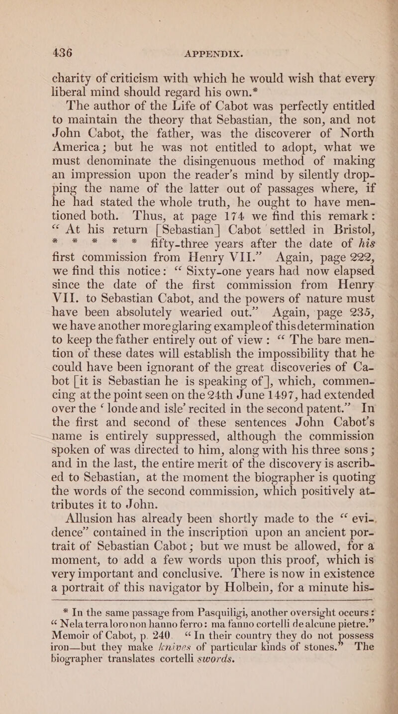 charity of criticism with which he would wish that every liberal mind should regard his own.* The author of the Life of Cabot was perfectly entitled to maintain the theory that Sebastian, the son, and not John Cabot, the father, was the discoverer of North America; but he was not entitled to adopt, what we must denominate the disingenuous method of making an impression upon the reader’s mind by silently drop- ping the name of the latter out of passages where, if he had stated the whole truth, he ought to have men- tioned both. Thus, at page 174 we find this remark: “ At his return [Sebastian] Cabot settled in Bristol, oy Se) © fifty-three years after ‘the tdatevorencs first commission from Henry VII.” Again, page 222, we find this notice: ‘ Sixty-one years had now elapsed since the date of the first commission from Henry VII. to Sebastian Cabot, and the powers of nature must have been absolutely wearied out.” Again, page 235, we have another more glaring example of thisdetermination to keep the father entirely out of view: “‘ The bare men- tion of these dates will establish the impossibility that he could have been ignorant of the great discoveries of Ca- bot [it is Sebastian he is speaking of |, which, commen- cing at the point seen on the 24th June 1497, had extended over the ‘ londe and isle’ recited in the second patent.” In the first and second of these sentences John Cabot’s name is entirely suppressed, although the commission spoken of was directed to him, along with his three sons ; and in the last, the entire merit of the discovery is ascrib. ed to Sebastian, at the moment the biographer is quoting the words of the second commission, which positively at- tributes it to John. dence” contained in the inscription upon an ancient por- trait of Sebastian Cabot ; but we must be allowed, for a moment, to add a few words upon this proof, which is very important and conclusive. There is now in existence a portrait of this navigator by Holbein, for a minute his- * In the same passage from Pasquiligi, another oversight occurs : “ Nelaterraloronon hanno ferro: ma fanno cortelli dealcune pietre.” Memoir of Cabot, p, 240. “In their country they do not possess iron—but they make /rnives of particular kinds of stones.” The biographer translates cortelli swords.