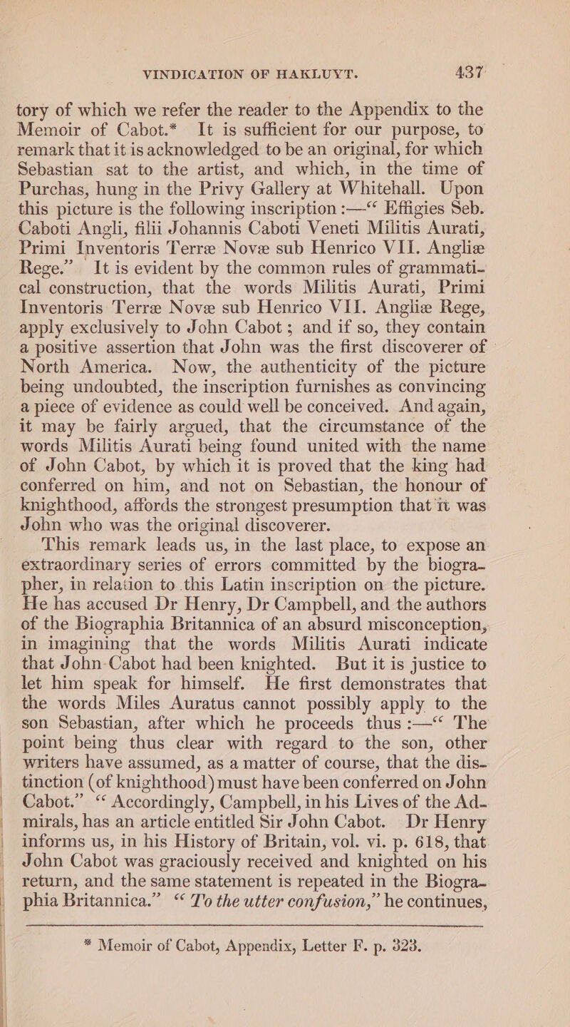 tory of which we refer the reader to the Appendix to the Memoir of Cabot.* It is sufficient for our purpose, to remark that it is acknowledged to be an original, for which Sebastian sat to the artist, and which, in the time of Purchas, hung in the Privy Gallery at Whitehall. Upon this picture is the following inscription :—“ Effigies Seb. Caboti Angli, filii Johannis Caboti Veneti Militis Aurati, Primi Inventoris Terree Nove sub Henrico VII. Anglie Rege.”’ It is evident by the common rules of grammati- cal construction, that the words Militis Aurati, Primi Inventoris Terre Nove sub Henrico VII. Anglie Rege, apply exclusively to John Cabot ; and if so, they contain a positive assertion that John was the first discoverer of ' North America. Now, the authenticity of the picture being undoubted, the inscription furnishes as convincing a piece of evidence as could well be conceived. And again, it may be fairly argued, that the circumstance of the words Militis Aurati being found united with the name of John Cabot, by which it is proved that the king had conferred on him, and not on Sebastian, the honour of knighthood, affords the strongest presumption that 1 was John who was the original discoverer. This remark leads us, in the last place, to expose an extraordinary series of errors committed by the biogra- pher, in relation to this Latin inscription on the picture. He has accused Dr Henry, Dr Campbell, and the authors of the Biographia Britannica of an absurd misconception, in imagining that the words Militis Aurati indicate that John-Cabot had been knighted. But it is justice to let him speak for himself. He first demonstrates that the words Miles Auratus cannot possibly apply to the son Sebastian, after which he proceeds thus :—‘‘ The point being thus clear with regard to the son, other writers have assumed, as a matter of course, that the dis- tinction (of knighthood) must have been conferred on John Cabot.” ‘ Accordingly, Campbell, in his Lives of the Ad- mirals, has an article entitled Sir John Cabot. Dr Henry informs us, in his History of Britain, vol. vi. p. 618, that John Cabot was graciously received and knighted on his return, and the same statement is repeated in the Biogra- phia Britannica.” ‘‘ Jo the utter confusion,” he continues, * Memoir of Cabot, Appendix, Letter F. p. 323.