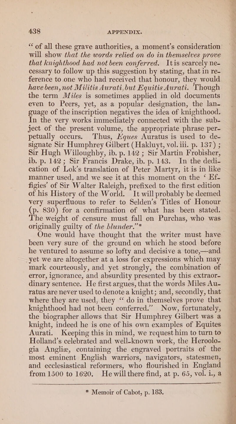 ‘* of all these grave authorities, a moment’s consideration will show that the words relied on do in themselves prove that knighthood had not been conferred. Itis scarcely ne- cessary to follow up this suggestion by stating, that in re- ference to.one who had received that honour, they would have been, not Militis Aurati,but Equitis Aurati. 'Though the term Miles is sometimes applied in old documents even to Peers, yet, as a popular designation, the lan- guage of the inscription negatives the idea of knighthood. In the very works immediately connected with the sub- ject of the present volume, the appropriate phrase per- petually occurs. Thus, Hques Auratus is used to de- signate Sir Humphrey Gilbert (Hakluyt, vol. iii. p. 137) ; Sir Hugh Willoughby, ib. p. 142 ; Sir Martin Frobisher, ib. p. 142; Sir Francis Drake, ib. p. 143. In the dedi- cation of Lok’s translation of Peter Martyr, it is in like manner used, and we see it at this moment on the ‘ Ef- figies’ of Sir Walter Raleigh, prefixed to the first edition of his History of the World. It will probably be deemed very superfluous to refer to Selden’s Titles of Honour (p. 830) for a confirmation of what has been stated. The weight of censure must fall on Purchas, who was originally guilty of the blunder.”* been very sure of the ground on which he stood before he ventured to assume so lofty and decisive a tone,—and yet we are altogether at a loss for expressions which may mark courteously, and yet strongly, the combination of error, ignorance, and absurdity presented by this extraor- dinary sentence. He first argues, that the words Miles Au- ratus are never used to denote a knight; and, secondly, that where they are used, they ‘‘ do in themselves prove that knighthood had not been conferred.” Now, fortunately, the biographer allows that Sir Humphrey Gilbert was a knight, indeed he is one of his own examples of Equites Aurati. Keeping this in mind, we request him to turn to Holland’s celebrated and well-known work, the Heroolo- gia Anglie, containing the engraved portraits of the most eminent English warriors, navigators, statesmen, and ecclesiastical reformers, who flourished in England from 1500 to 1620. He will there find, at p. 65, vol. i., a * Memoir of Cabot, p. 183. —- oe eee ae