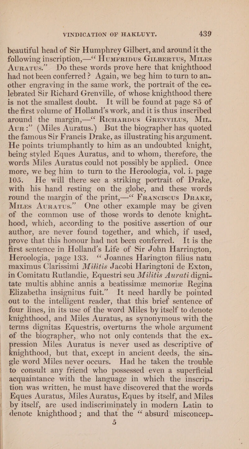 | | ! VINDICATION OF HAKLUYT. 439 beautiful head of Sir Humphrey Gilbert, and around it the following inscription,—‘‘ Humrripus Giisrertus, Mines Avuratus.” Do these words prove here that knighthood had not been conferred? Again, we beg him to turn to an- other engraving in the same work, the portrait-of the ce- lebrated Sir Richard Grenville, of whose knighthood there is not the smallest doubt. It will be found at page 85 of the first volume of Holland’s work, and it is thus inscribed around the margin,—‘ RicHarpus Grenvitus, Mr. Avur:” (Miles Auratus.) But the biographer has quoted the famous Sir Francis Drake, as illustrating his argument. He points triumphantly to him as an undoubted knight, being styled Eques Auratus, and to whom, therefore, the words Miles Auratus could not possibly be applied. Once more, we beg him to turn to the Heroologia, vol. i. page 105. He will there see a striking portrait of Drake, with his hand resting on the globe, and these words round the margin of the print,—“‘ Franciscus Drake, Mires Auratus.” One other example may be given of the common use of those words to denote knight- hood, which, according to the positive assertion of our author, are never found together, and which, if used, prove that this honour had not been conferred. It is the first sentence in Holland’s Life of Sir John Harrington, Heroologia, page 133. “ Joannes Harington filius natu maximus Clarissimi Mikitis Jacobi Haringtoni de Exton, in Comitatu Rutlandie, Equestri seu Militis Aurati digni- tate multis abhinc annis a beatissime memorie Regina Elizabetha insignitus fuit.” It need hardly be pointed out to the intelligent reader, that this brief sentence of four lines, in its use of the word Miles by itself to denote knighthood, and Miles Auratus, as synonymous with the terms dignitas Equestris, overturns the whole argument of the biographer, who not only contends that the ex- pression Miles Auratus is never used as descriptive of knighthood, but that, except in ancient deeds, the sin- gle word Miles never occurs. Had he taken the trouble to consult any friend who possessed even a superficial acquaintance with the language in which the inscrip- tion was written, he must have discovered that the words Eques Auratus, Miles Auratus, Eques by itself, and Miles _by itself, are used indiscriminately in modern Latin to denote knighthood; and that the “ absurd misconcep-