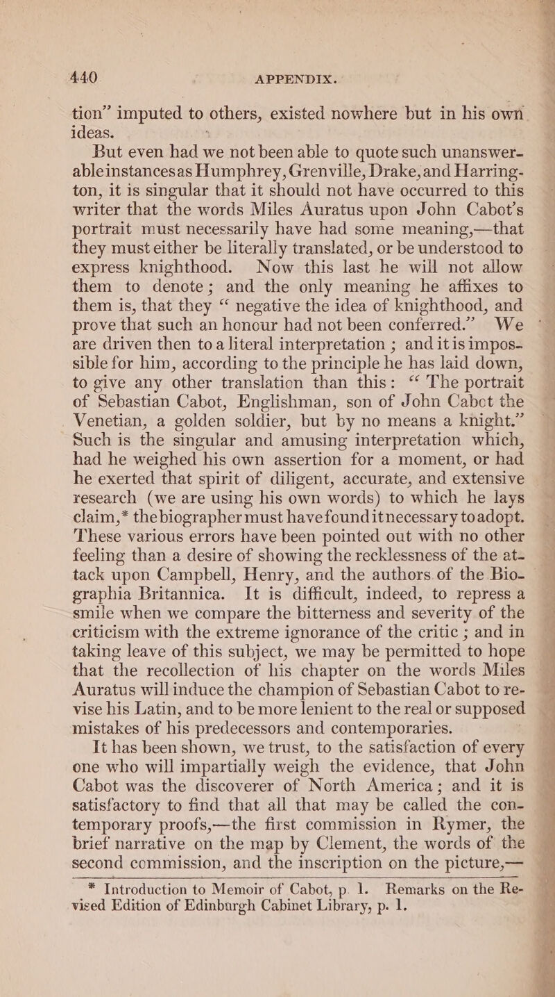 tion’ ’ imputed to others, existed nowhere but in his own ideas. But even had we not been able to quote such unanswer- ableinstancesas Humphrey, Grenville, Drake, and Harring- ton, it is singular that it should not have occurred to this writer that the words Miles Auratus upon John Cabot’s portrait must necessarily have had some meaning,—that they must either be literally translated, or be understood to express knighthood. Now this last he will not allow them to denote; and the only meaning he affixes to them is, that they “ negative the idea of knighthood, and prove that such an honour had not been conferred.” We are driven then toa literal interpretation ; and itis impos- sible for him, according to the principle he has laid down, to give any other translation than this: ‘ The portrait of Sebastian Cabot, Englishman, son of John Cabct the Venetian, a golden soldier, but by no means a knight.” Such is the singular and amusing interpretation which, had he weighed his own assertion for a moment, or had he exerted that spirit of diligent, accurate, and extensive research (we are using his own words) to which he lays claim,* the biographer must havefounditnecessary toadopt. These various errors have been pointed out with no other feeling than a desire of showing the recklessness of the at- tack upon Campbell, Henry, and the authors of the Bio- graphia Britannica. It is difficult, indeed, to repress a smile when we compare the bitterness and severity of the criticism with the extreme ignorance of the critic ; and in taking leave of this subject, we may be permitted to hope that the recollection of his chapter on the words Miles Auratus will induce the champion of Sebastian Cabot to re- vise his Latin, and to be more lenient to the real or supposed mistakes of his predecessors and contemporaries. It has been shown, we trust, to the satisfaction of every one who will impartially weigh the evidence, that John Cabot was the discoverer of North America; and it is satisfactory to find that all that may be called the con- temporary proofs,—the first commission in Rymer, the brief narrative on the map by Clement, the words of the second commission, and the inscription on the picture,— * Introduction to Memoir of Cabot, p. 1. Remarks on the Re- vised Edition of Edinburgh Cabinet Library, p. 1.