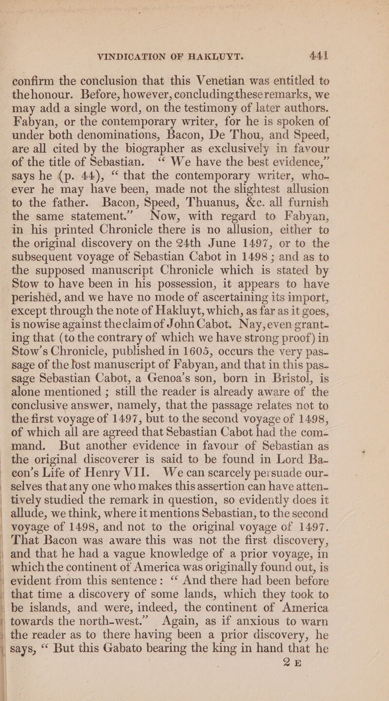 ——————— confirm the conclusion that this Venetian was entitled to thehonour. Before, however, concludingtheseremarks, we may add a single word, on the testimony of later authors. Fabyan, or the contemporary writer, for he is spoken of under both denominations, Bacon, De Thou, and Speed, are all cited by the biographer as exclusively in favour of the title of Sebastian. ‘‘ We have the best evidence,” says he (p. 44), “ that the contemporary writer, who- ever he may have been, made not the slightest allusion to the father. Bacon, Speed, Thuanus, Wc. all furnish the same statement.” Now, with regard to Fabyan, in his printed Chronicle there is no allusion, either to the original discovery on the 24th June 1497, or to the subsequent voyage of Sebastian Cabot in 1498 ; and as to the supposed manuscript Chronicle which is stated by Stow to have been in his possession, it appears to have perished, and we have no mode of ascertaining its import, except through the note of Hakluyt, which, as far as it goes, is nowise against theclaim of John Cabot. Nay, even grant- ing that (to the contrary of which we have strong proof) in Stow’s Chronicle, published in 1605, occurs the very pas- sage of the lost manuscript of Fabyan, and that in this pas- sage Sebastian Cabot, a Genoa’s son, born in Bristol, is alone mentioned ; still the reader is already aware of the conclusive answer, namely, that the passage relates not to the first voyage of 1497, but to the second voyage of 1498, of which all are agreed that Sebastian Cabot had the com- mand. But another evidence in favour of Sebastian as the original discoverer is said to be found in Lord Ba- selves that any one who makes this assertion can have atten- tively studied the remark in question, so evidently does it allude, we think, where it mentions Sebastian, to the second voyage of 1498, and not to the original voyage of 1497. \ i 4 and that he had a vague knowledge of a prior voyage, in which the continent of America was originally found out, is evident from this sentence: ‘“ And there had been before that time a discovery of some lands, which they took to be islands, and were, indeed, the continent of America 5 4 } says, “ But this Gabato bearing the king in hand that he ZE