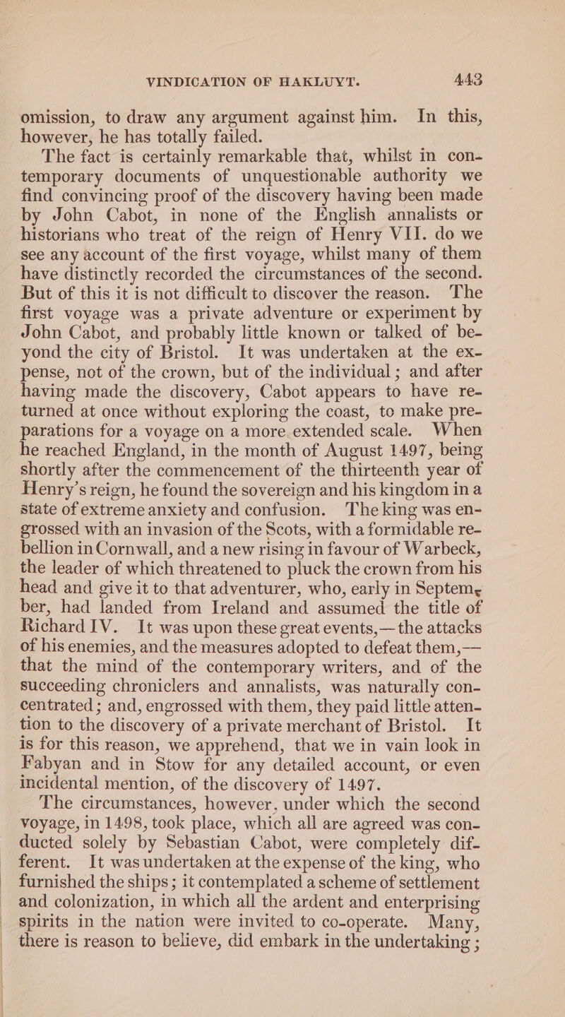 omission, to draw any argument against him. In this, however, he has totally failed. The fact is certainly remarkable that, whilst in con- temporary documents of unquestionable authority we find convincing proof of the discovery having been made by John Cabot, in none of the English annalists or historians who treat of the reign of Henry VII. do we see any account of the first voyage, whilst many of them have distinctly recorded the circumstances of the second. But of this it is not difficult to discover the reason. The first voyage was a private adventure or experiment by John Cabot, and probably little known or talked of be- yond the city of Bristol. It was undertaken at the ex- pense, not of the crown, but of the individual ; and after having made the discovery, Cabot appears to have re- turned at once without exploring the coast, to make pre- parations for a voyage on a more. extended scale. When he reached England, in the month of August 1497, being shortly after the commencement of the thirteenth year of Henry’s reign, he found the sovereign and his kingdom in a state of extreme anxiety and confusion. The king was en- grossed with an invasion of the Scots, with a formidable re- bellion in Cornwall, and a new rising in favour of Warbeck, the leader of which threatened to pluck the crown from his head and give it to that adventurer, who, early in Septem, ber, had landed from Ireland and assumed the title of Richard IV. It was upon these great events,— the attacks of his enemies, and the measures adopted to defeat them,—— that the mind of the contemporary writers, and of the succeeding chroniclers and annalists, was naturally con- centrated ; and, engrossed with them, they paid little atten- tion to the discovery of a private merchant of Bristol. It is for this reason, we apprehend, that we in vain look in Fabyan and in Stow for any detailed account, or even incidental mention, of the discovery of 1497. The circumstances, however, under which the second voyage, in 1498, took place, which all are agreed was con- ducted solely by Sebastian Cabot, were completely dif- ferent. It was undertaken at the expense of the king, who furnished the ships ; it contemplated a scheme of settlement and colonization, in which all the ardent and enterprising spirits in the nation were invited to co-operate. Many, there is reason to believe, did embark in the undertaking ;