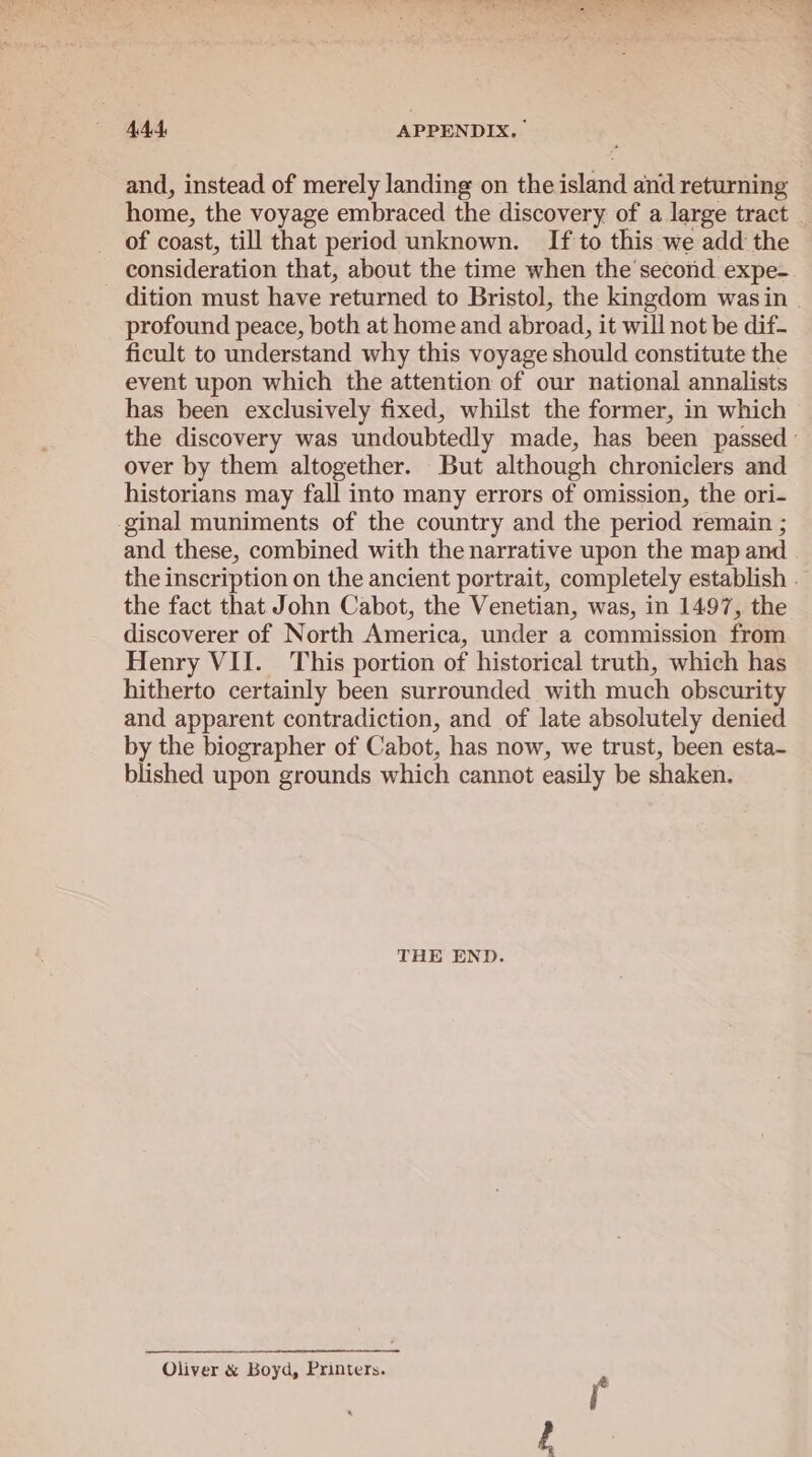 and, instead of merely landing on the island and returning home, the voyage embraced the discovery of a large tract of coast, till that period unknown. If to this we add the consideration that, about the time when the second expe- dition must have returned to Bristol, the kingdom was in profound peace, both at home and abroad, it will not be dif- ficult to understand why this voyage should constitute the event upon which the attention of our national annalists has been exclusively fixed, whilst the former, in which the discovery was undoubtedly made, has been passed ’ over by them altogether. But although chroniclers and historians may fall into many errors of omission, the ori- ginal muniments of the country and the period remain ; and these, combined with the narrative upon the map and | the inscription on the ancient portrait, completely establish — the fact that John Cabot, the Venetian, was, in 1497, the discoverer of North America, under a commission from Henry VII. This portion of historical truth, which has hitherto certainly been surrounded with much obscurity and apparent contradiction, and of late absolutely denied by the biographer of Cabot, has now, we trust, been esta- blished upon grounds which cannot easily be shaken. THE END. Oliver &amp; Boyd, Printers.