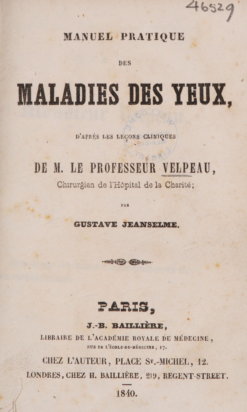 nes À MANUEL PRATIQUE DES MALADIES DES YEUX, D'APRÈS LES LECONS GHINIQUES DE M. LE PROFESSEUR VELPEAU, Chirurgien de l'Hôpital de la Charité; GUSTAVE JEANSELME, RS) Eee PARIS, Ÿ.-B. BAILLIÈRE, LIBRAIRE DE L’ACADÉMIE ROYALE DE MÉDECINE , RUE DE L'ÉCOLE-DE-MÉDECINE ; 174 CHEZ L'AUTEUR, PLACE Sr.-MICHEL, 42. LONDRES » CHEZ H. BAILLIÈRE, 219, REGENT-STRÉEET, 1840.