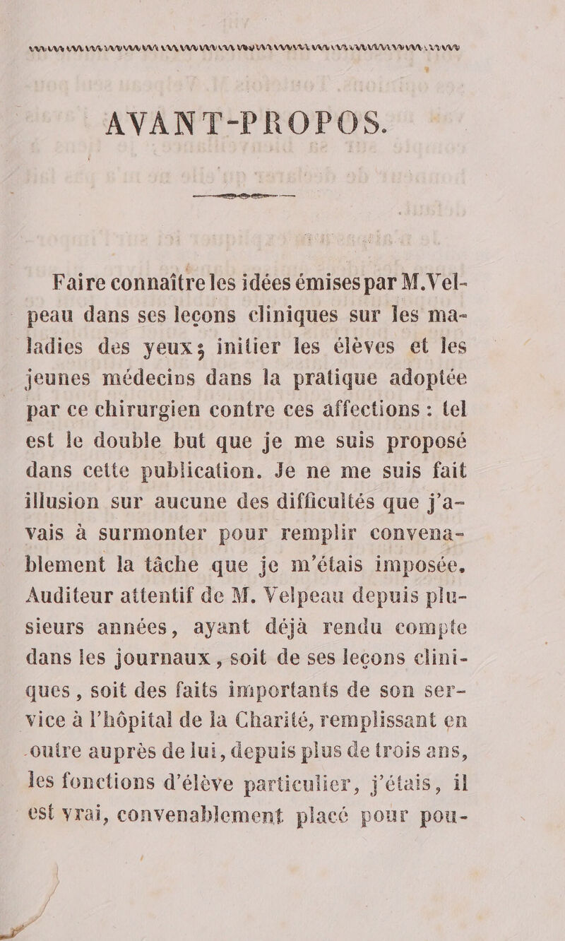 ARR AS LR LR AU A AA LA VU VU LUE Vu VUR M WWLVE VUS LL AVR VEUVE VU VUE à VUE » AVANT-PROPOS. Faire connaître les idées émises par M.Vel- peau dans ses lecons cliniques sur les ma- ladies des yeux; initier les élèves et Îes jeunes médecins dans la pratique adoptée par ce chirurgien contre ces affections : tel est le double but que je me suis proposé dans cette publication. Je ne me suis fait illusion sur aucune des difficultés que j’a- vais à surmonter pour remplir convena- blement la tâche que je m'étais imposée, Auditeur attentif de M. Velpeau depuis plu- sieurs années, ayant déjà rendu compte dans les journaux , soit de ses lecons clini- ques , soit des faits importants de son ser- vice à l'hôpital de la Charité, remplissant en -ouire auprès de lui, depuis plus de trois ans, les fonctions d’élève particulier, j'étais, il est vrai, convenablement placé pour pou-