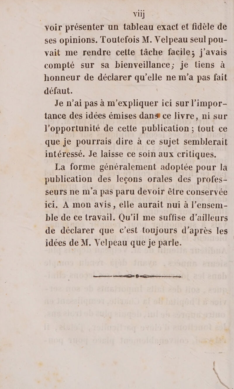 vii] voir présenter un tableau exact et fidèle de ses opinions. Toutefois M. Velpeau seul pou- vait me rendre cette tâche facile; j'avais compté sur sa bienveillance; je tiens à honneur de déciarer qu'elle ne m'a pas fait défaut. Je n’ai pas à m'expliquer ici sur l’impor- tance des idées émises dan® ce livre, ni sur l'opportunité de cette publication ; tout ce que je pourrais dire à ce sujet semblerait intéressé. Je laisse ce soin aux critiques. La forme généralement adoptée pour la publication des leçons orales des profes- seurs ne m'a pas paru devoir être conservée ici. À mon avis, elle aurait nui à l’ensem- ble de ce travail. Qu'il me suffise d’ailleurs de déclarer que c’est toujours d’après les
