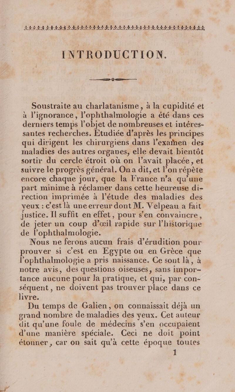 INTRODUCTION. Soustraite au charlatanisme, à la cupidité et à l’ignorance , l’ophthalmologie a été dans ces derniers temps l’objet de nombreuses et intéres- santes recherches. Etudiée d’après les principes qui dirigent les chirurgiens dans l’exaïnen des maladies des autres organes, elle devait bientôt sortir du cercle étroit où on l’avait placée, et suivre le progrès général. On a dit, et l’on répète encore chaque jour, que la Frauce n’a qu'une part minime à réclamer dans cette heureuse di- rection imprimée à l’étude des maladies des yeux : c’est là une erreur dont M. Velpeau a fait justice. Il suffit en effet, pour s’en convaincre, de jeter un coup d’œil rapide sur l’hStorique de l’ophthalmologie. Nous ne ferons aucun frais d’éruditien pour rouver si c'est en Egypte ou en Grèce que l’ophthalmologie a pris naissance. Ce sont là, à notre avis, des questions oiseuses, sans impor- tance aucune pour la pratique, et qui, par con- séquent , ne doivent pas trouver place dans ce livre. Du temps de Galien, on connaissait déjà un crand nombre de maladies des yeux. Cet auteur dit qu’une foule de médecins s’en occupaient d’une manière spéciale. Ceci ne doit point étonner , car on sait qu'à cette époque toutes 1