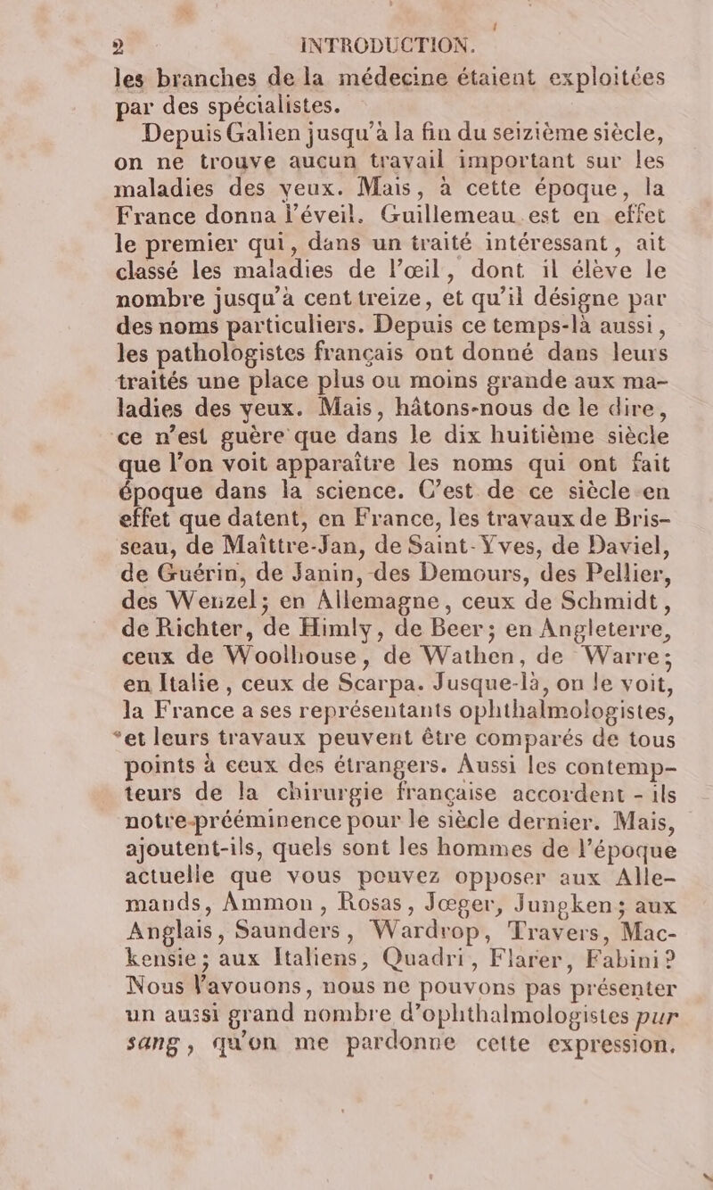. 2 INTRODUCTION. les branches de la médecine étaient exploitées par des spécialistes. Depuis Galien jusqu’à la fin du seizième siècle, on ne trouve aucun travail important sur Îles maladies des veux. Mais, à cette époque, la France donna l'éveil. Guillemeau.est en effet le premier qui, dans un traité intéressant, ait classé les maladies de l'œil, dont il élève le nombre jusqu’à cent treize, et qu’il désigne par des noms particuliers. Depuis ce temps-là aussi, les pathologistes français ont donné dans leurs traités une place plus ou moins grande aux ma- ladies des yeux. Mais, hâtons-nous de le dire, ce n’est guère que dans le dix huitième siècle que l’on voit apparaitre les noms qui ont fait époque dans la science. C’est de ce siècle en effet que datent, en France, les travaux de Bris- seau, de Maîttre-Jan, de Saint-Yves, de Daviel, de Guérin, de Janin, des Demours, des Pellier, des Werzel; en Allemagne, ceux de Schmidt, de Richter, de Himly, de Beer; en Angleterre, ceux de Woolhouse, de Wathen, de Warre; en Italie, ceux de Scarpa. Jusque-là, on le voit, la France a ses représentants ophthalmolopgistes, ‘et leurs travaux peuvent être comparés de tous points à ceux des étrangers. Aussi les contemp- teurs de la chirurgie française accordent - ils notre-prééminence pour le siècle dernier. Mais, ajoutent-ils, quels sont les hommes de l’époque actuelle que vous pouvez opposer aux Alle- mauds, Ammon, Rosas, Jœger, Jungken; aux Anglais, Saunders, Wardrop, Travers, Mac- kensie ; aux Italiens, Quadri, Flarer, Fabini ? Nous Vavouons, nous ne pouvons pas présenter un aussi grand nombre d’ophthalmologistes pur sang, qu'on me pardonne cette expression.