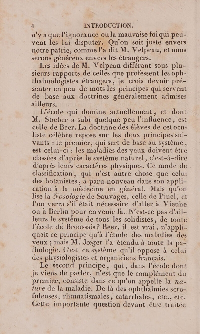 n’y a que l'ignorance ou la mauvaise foi qui peu- vent les lui disputer. Qu'on soit juste envers. notre patrie, comme l’a dit M. Veipeau, et nous serons généreux envers les étrangers. … Les idées de M. Velpeau différant sous plu- sieurs rapports de celles que professent les oph- thalmologistes étrangers, je crois devoir pré- senter en peu de mots les principes qui servent de base aux doctrines généralement admises ailleurs. | | L'école qui domine actuellement ; et dont M. Stœber a subi quelque peu l'influence, est celle de Beer. La doctrine des élèves de cetocu- liste célèbre repose sur les deux principes sui- vants : le premier, qui sert de base au système, est celui-ci : les maladies des yeux doivent être classées d’après le système naturel, c’est-à-dire d’après leurs caractères physiques. Ce mode de : classification, qui n’est autre chose que celui des botanistes , a paru nouveau dans son appli- cation à la médecine en général. Mais qu’on lise la Nosologie de Sauvages, celle de Pinel, et l’on verra s’il était nécessaire d’aller à Vienne où à Berlin pour en venir là. N'est-ce pas d’ail- leurs le système de tous les solidistes, de toute l’école de Broussais ? Beer, il est vrai, n’appli- quait ce principe qu'a l’étude des maladies des yeux ; mais M. Jœger l’a étendu à toute la pa- thologie. C’est ce système qu’il oppose à celui des physiologistes et organiciens français. Le second principe, qui, dans l’école dont je viens de parler, n’est que le complément du premier, consiste dans ce qu’on appelle la na- ture de la maladie. De là des ophthalmies scro- fuleuses, rhumatismales, catarrhales, etc., etc. Cette importante question devant être traitée