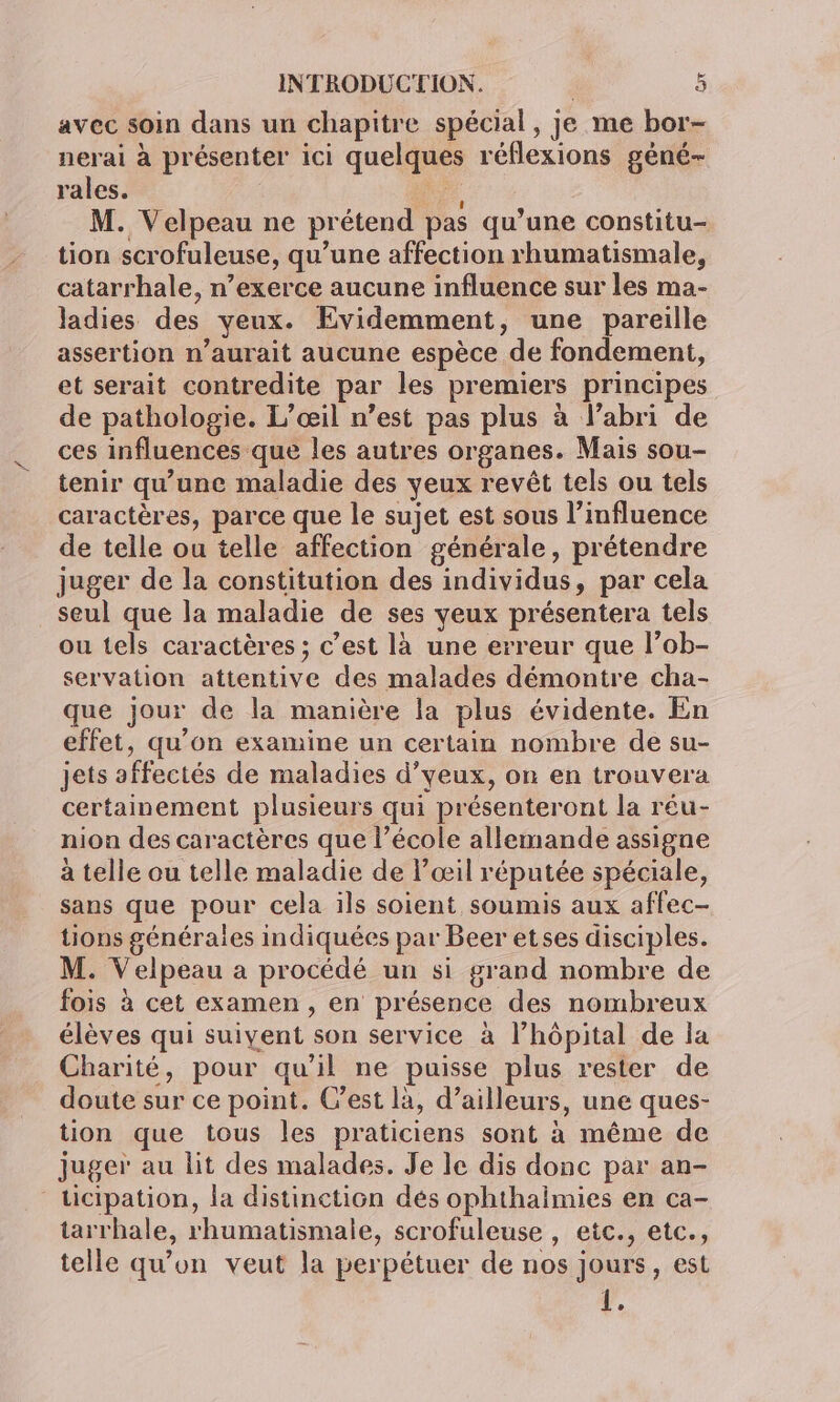 avec soin dans un chapitre spécial, je me bor- nerai à présenter ici quelques réflexions géné- rales. oi M. Velpeau ne prétend pas qu’une constitu- tion scrofuleuse, qu’une affection rhumatismale, catarrhale, n’exerce aucune influence sur les ma- ladies des yeux. Evidemment, une pareille assertion n’aurait aucune espèce de fondement, et serait contredite par les premiers principes de pathologie. L’œil n’est pas plus à l’abri de ces influences que les autres organes. Mais sou- tenir qu'une maladie des yeux revêt tels ou tels caractères, parce que le sujet est sous l’influence de telle ou telle affection générale, prétendre juger de la constitution des individus, par cela seul que la maladie de ses yeux présentera tels ou tels caractères ; c’est là une erreur que l’ob- servation attentive des malades démontre cha- que jour de la manière la plus évidente. En effet, qu'on examine un certain nombre de su- jets affectés de maladies d’yeux, on en trouvera certainement plusieurs qui présenteront la réu- nion des caractères que l’école allemande assigne à telle ou telle maladie de l'œil réputée spéciale, sans que pour cela ils soient soumis aux affec- tions générales indiquées par Beer etses disciples. M. Velpeau a procédé un si grand nombre de fois à cet examen, en présence des nombreux élèves qui suivent son service à l’hôpital de la Charité, pour qu'il ne puisse plus rester de doute sur ce point. C’est là, d’ailleurs, une ques- tion que tous les praticiens sont à même de juger au lit des malades. Je le dis donc par an- ticipation, la distinction dés ophthaimies en ca- tarrhale, rhumatismale, scrofuleuse , etc., etc., telle qu’on veut la perpétuer de nos jours, est r.
