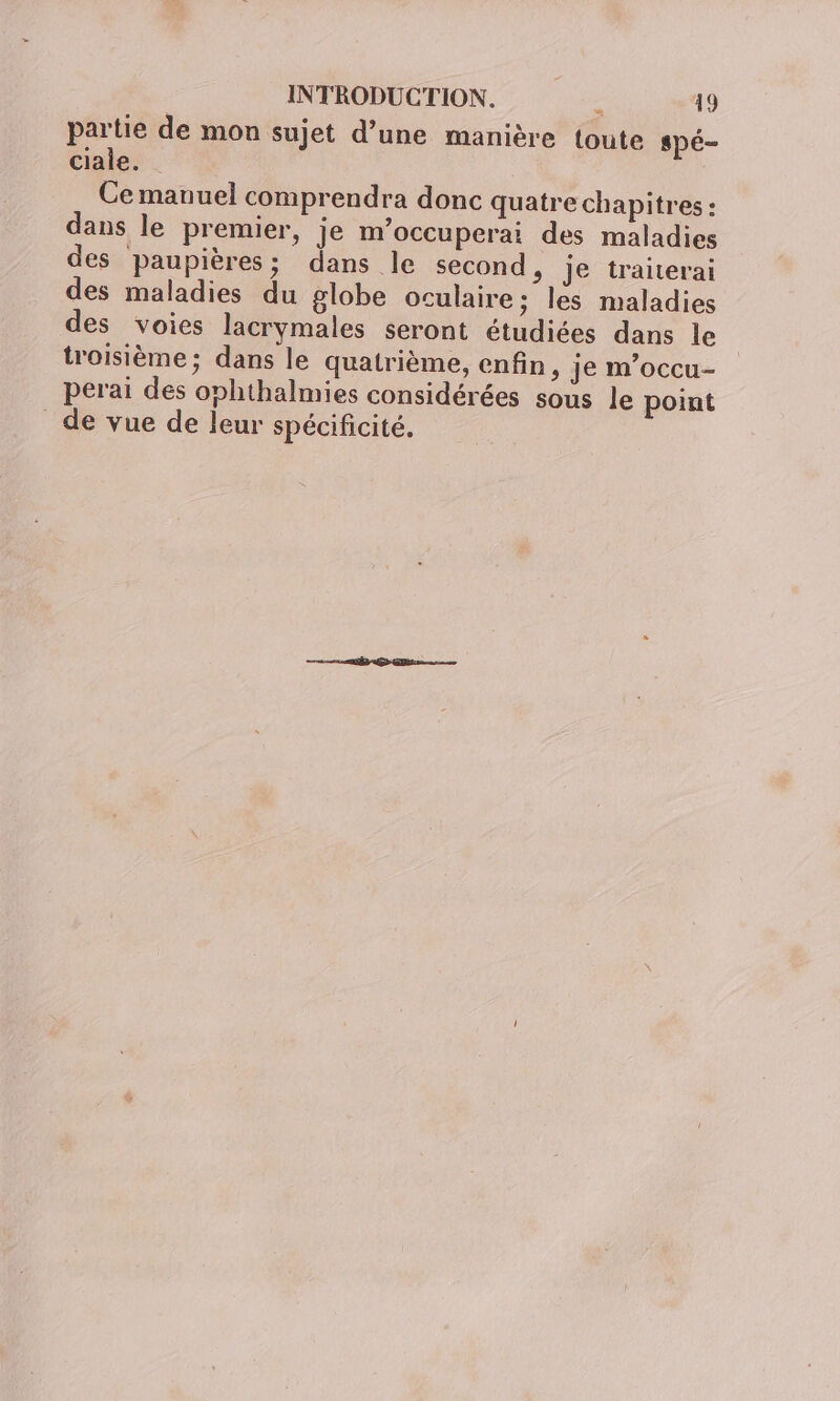 partie de mon sujet d’une manière toute spé- ciale. Ce manuel comprendra donc quatre chapitres : dans le premier, je m'occuperai des maladies des paupières; dans le second, je traiterai des maladies du globe oculaire ; les maladies des voies lacrymales seront étudiées dans le troisième; dans le quatrième, enfin, je m’occu- perai des ophthalmies considérées sous le point _de vue de leur spécificité.