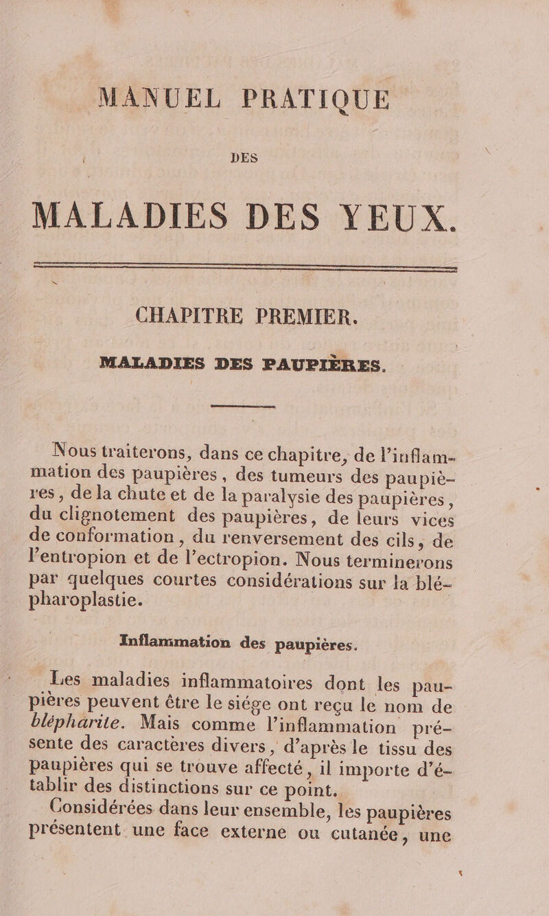 MANUEL PRATIQUE DES MALADIES DES YEUX. CHAPITRE PREMIER. MALADIES DES PAUPIÈRES. Nous traiterons, dans ce chapitre, de l’inflam. mation des paupières, des tumeurs des paupiè- res, de la chute et de la paralysie des paupières, du clignotement des paupières, de leurs vices de conformation , du renversement des cils, de lentropion et de l’ectropion. Nous terminerons par quelques courtes considérations sur la blé- pharoplastie. Inflammation des paupières. Les maladies inflammatoires dont les pau- pières peuvent être le siége ont reçu le nom de blépharite. Mais comme l’inflammation pré- sente des caractères divers , d’après le tissu des paupières qui se trouve affecté, il importe d’é- tablir des distinctions sur ce point, Considérées dans leur ensemble, les paupières présentent une face externe ou cutanée, une