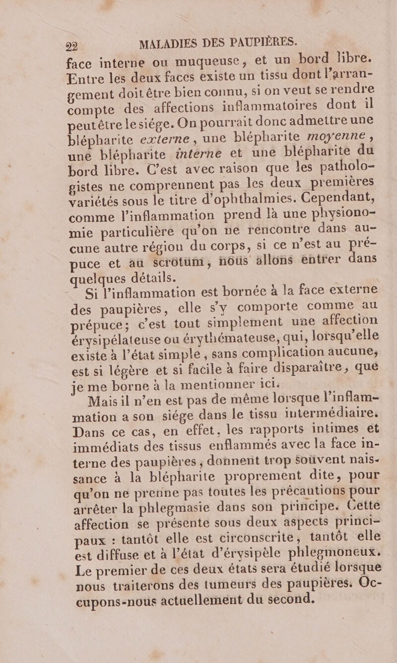 face interne ou muqueuse, et un bord libre. Entre les deux faces existe un tissu dont l’arran- gement doit être bien connu, si on veut se rendre compte des affections inflammatoires dont il peutêtre lesiége. On pourrait donc admettre une blépharite externe, une blépharite moyenne, une blépharite interne et une blépharite du bord libre. C’est avec raison que les patholo- gistes ne comprennent pas les deux premières Variétés sous le titre d’ophthalmies. Cependant, comme l’inflammation prend là une physiono- mie particulière qu'on ne rencontre dans au- cune autre région du corps, si ce n’est au pré- puce et au Scrôtum, noûs allons entrer dans quelques détails. Si l’inflammation est bornée à la face externe des paupières, elle s'y comporte comme au prépuce; c'est tout simplement une affection érysipélateuse ou érythémateuse, qui, lorsqu'elle existe à l’état simple , sans complication aucune, est si légère et si facile à faire disparaitre, que je me borne à la mentionner ici. Mais il n’en est pas de même lorsque l’inflam- mation a son siége dans le tissu intermédiaire, Dans ce cas, en effet. les rapports intimes et immédiats des tissus enflammés avec la face in- terne des paupières ; donnent trop Souvent nais- sance à la blépharite proprement dite, pour qu’on ne prenne pas toutes les précautions pour arrêter la phlegmasie dans son principe. Gette affection se présente sous deux aspects princi- paux : tantôt elle est circonscrite, tantôt elle est diffuse et à l’état d’érysipèle phlegmoneux. Le premier de ces deux états sera étudié lorsque nous traiterons des tumeurs des paupières: Oc- cupons-nous actuellement du second.
