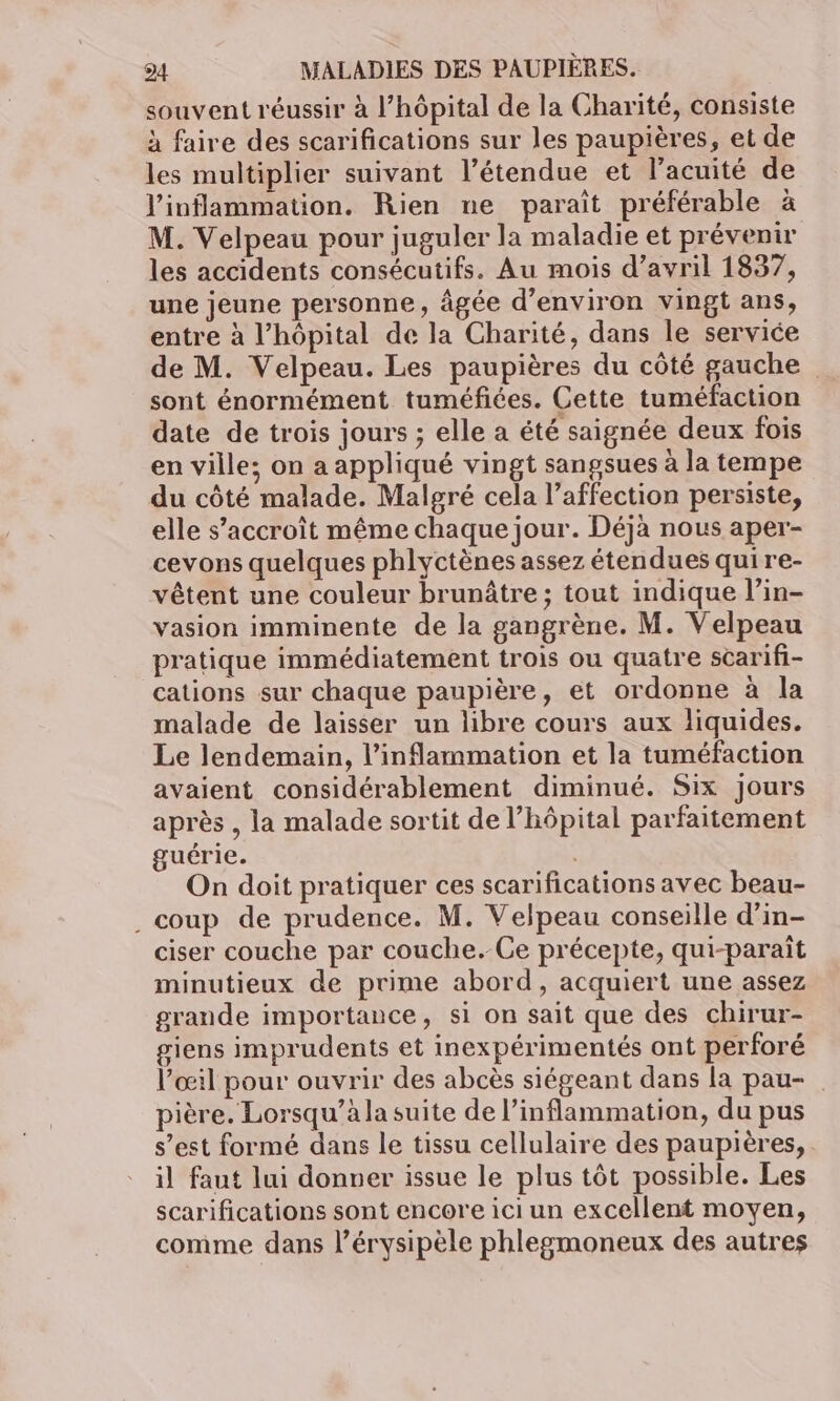 souvent réussir à l'hôpital de la Charité, consiste à faire des scarifications sur les paupières, et de les multiplier suivant l’étendue et l’acuité de l'inflammation. Rien ne paraît préférable à M. Velpeau pour juguler la maladie et prévenir les accidents consécutifs. Au mois d’avril 1837, une jeune personne, âgée d'environ vingt ans, entre à l'hôpital de la Charité, dans le service de M. Velpeau. Les paupières du côté gauche sont énormément tuméfiées. Cette tuméfaction date de trois jours ; elle a été saignée deux fois en ville; on a appliqué vingt sangsues à la tempe du côté malade. Malgré cela l’affection persiste, elle s'accroît même chaque jour. Déjà nous aper- cevons quelques phlyctènes assez étendues qui re- vêtent une couleur brunâtre ; tout indique l’in- vasion imminente de la gangrène. M. Velpeau pratique immédiatement trois ou quatre scarifi- cations sur chaque paupière, et ordonne à la malade de laisser un libre cours aux liquides. Le lendemain, l’inflammation et la tuméfaction avaient considérablement diminué. Six Jours après , la malade sortit de l'hôpital parfaitement guérie. On doit pratiquer ces scarifications avec beau- coup de prudence. M. Velpeau conseille d’in- ciser couche par couche.-Ce précepte, qui-paraît minutieux de prime abord, acquiert une assez grande importance, si on sait que des chirur- giens imprudents et inexpérimentés ont perforé l'œil pour ouvrir des abcès siégeant dans la pau- pière. Lorsqu’à la suite de l’inflammation, du pus s’est formé dans le tissu cellulaire des paupières, il faut lui donner issue le plus tôt possible. Les scarifications sont encore ici un excellent moyen, comme dans l’érysipèle phlegmoneux des autres