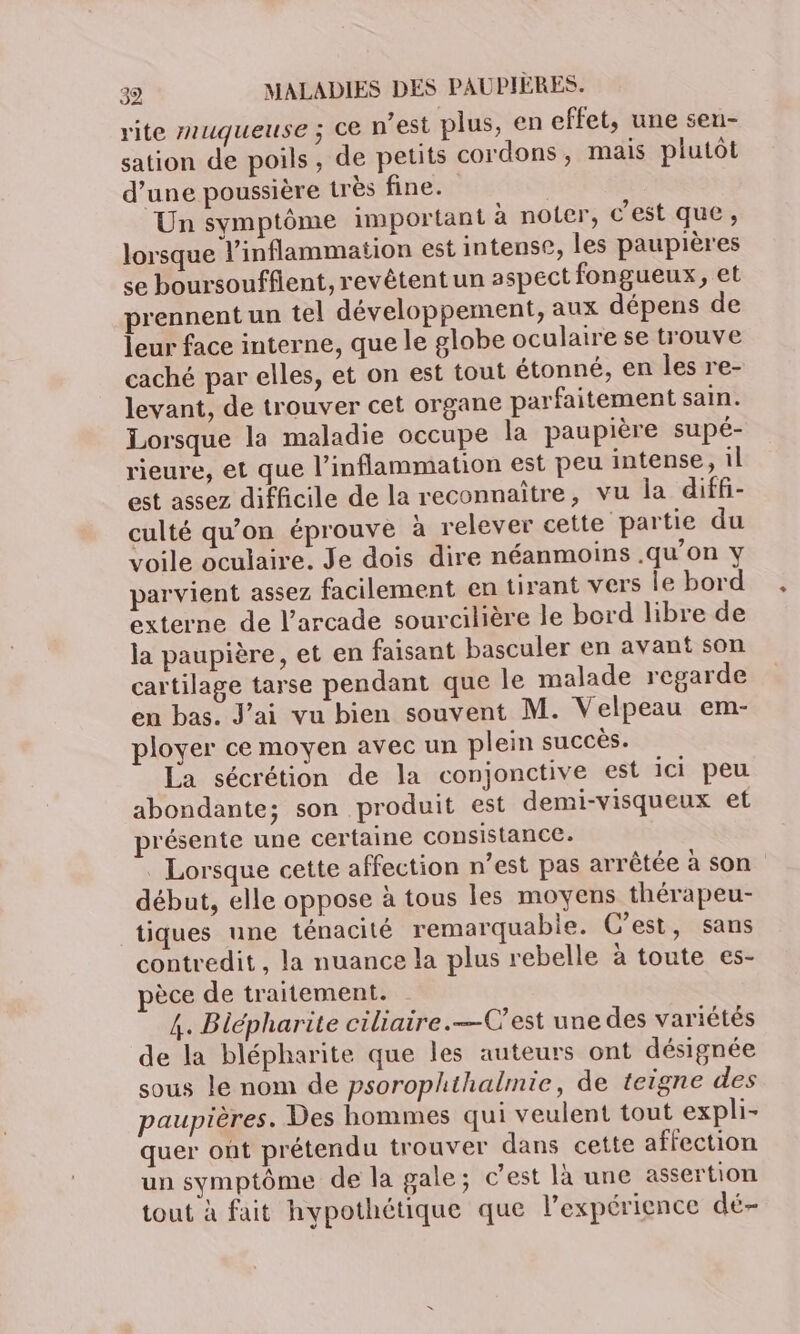 rite muqueuse ; ce n’est plus, en effet, une sen- sation de poils, de petits cordons, mais plutôt d’une poussière très fine. Un symptôme important à noter, c’est que, lorsque l'inflammation est intense, les paupières se boursouffient, revêtent un aspect fongueux, et prennent un tel développement, aux dépens de leur face interne, que le globe oculaire se trouve caché par elles, et on est tout étonné, en les re- levant, de trouver cet organe parfaitement sain. Lorsque la maladie occupe la paupière supé- rieure, et que l’inflammation est peu intense, il est assez difficile de la reconnaître, vu la diff- culté qu'on éprouve à relever cette partie du voile oculaire. Je dois dire néanmoins .qu'on Y parvient assez facilement en tirant vers le bord externe de l’arcade sourcilière le bord libre de ja paupière, et en faisant basculer en avant son cartilage tarse pendant que le malade regarde en bas. J'ai vu bien souvent M. Velpeau em- ployer ce moyen avec un plein succès. La sécrétion de la conjonctive est ici peu abondante; son produit est demi-visqueux et présente une certaine consistance. . Lorsque cette affection n’est pas arrêtée à son début, elle oppose à tous les moyens thérapeu- tiques une ténacité remarquabie. C’est, sans contredit, la nuance la plus rebelle à toute es- èce de traitement. 4. Biépharite ciliaire.—C’est une des variétés de la blépharite que les auteurs ont désignée sous le nom de psorophthalmie, de teigne des paupières. Des hommes qui veulent tout expli- quer ont prétendu trouver dans cette affection un symptôme de la gale; c’est là une assertion tout à fait hypothétique que l'expérience dé-