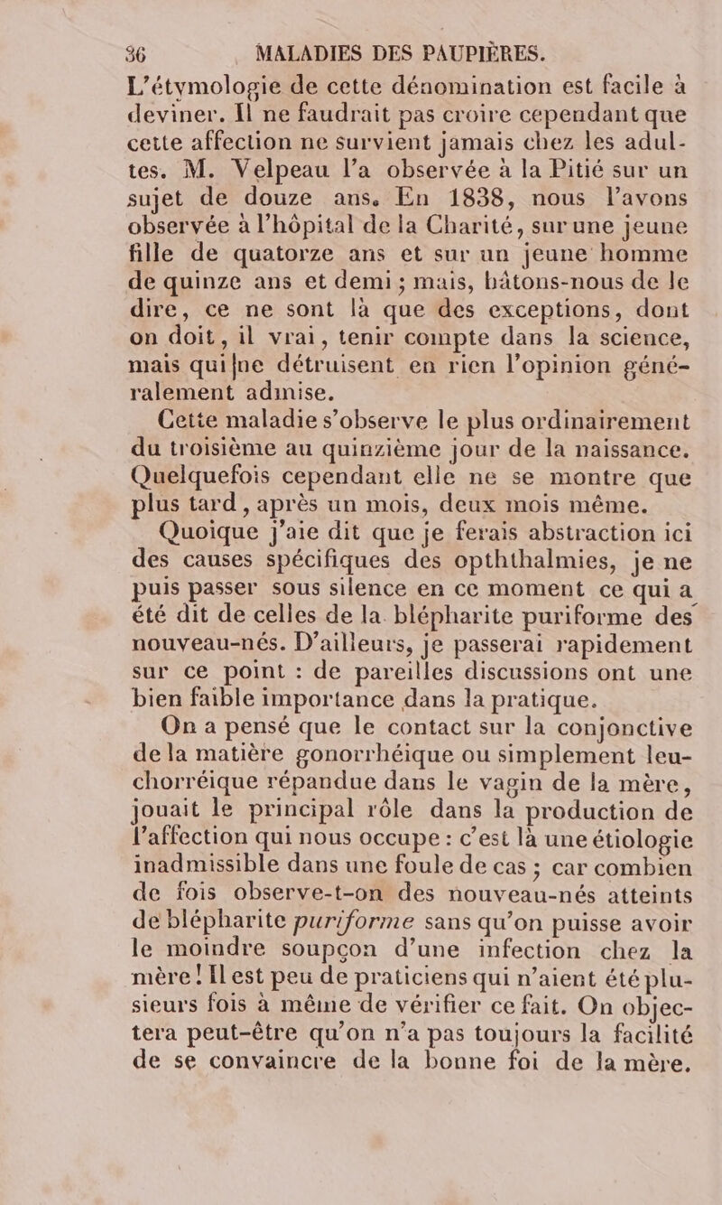 L’étymologie de cette dénomination est facile à deviner. {l ne faudrait pas croire cependant que cette affection ne survient jamais chez les adul- tes. M. Velpeau l’a observée à la Pitié sur un sujet de douze ans. En 1838, nous l'avons observée à l’hôpital de la Charité, sur une jeune fille de quatorze ans et sur un jeune homme de quinze ans et demi ; mais, bâtons-nous de le dire, ce ne sont là que des exceptions, dont on doit, il vrai, tenir compte dans la science, mais quifue détruisent en rien l’opinion géné- ralement adinise. Cette maladie s’observe le plus ordinairement du troisième au quinzième jour de la naissance. Quelquefois cependant elle ne se montre que plus tard , après un mois, deux mois même. Quoique j'aie dit que je ferais abstraction ici des causes spécifiques des opththalmies, je ne puis passer sous silence en ce moment ce qui a été dit de celles de la. blépharite puriforme des nouveau-nés. D'ailleurs, je passerai rapidement sur ce point : de pareilles discussions ont une bien faible importance dans la pratique. On a pensé que le contact sur la conjonctive de la matière gonorrhéique ou simplement leu- chorréique répandue dans le vagin de la mère, jouait le principal rôle dans la production de l'affection qui nous occupe: c’est là une étiologie inadmissible dans une foule de cas ; car combien de fois observe-t-on des nouveau-nés atteints de blépharite puriforme sans qu’on puisse avoir le moindre soupçon d’une infection chez la mère ! Il est peu de praticiens qui n’aient été plu- sieurs fois à même de vérifier ce fait. On objec- tera peut-être qu’on n’a pas toujours la facilité de se convaincre de la bonne foi de la mère.