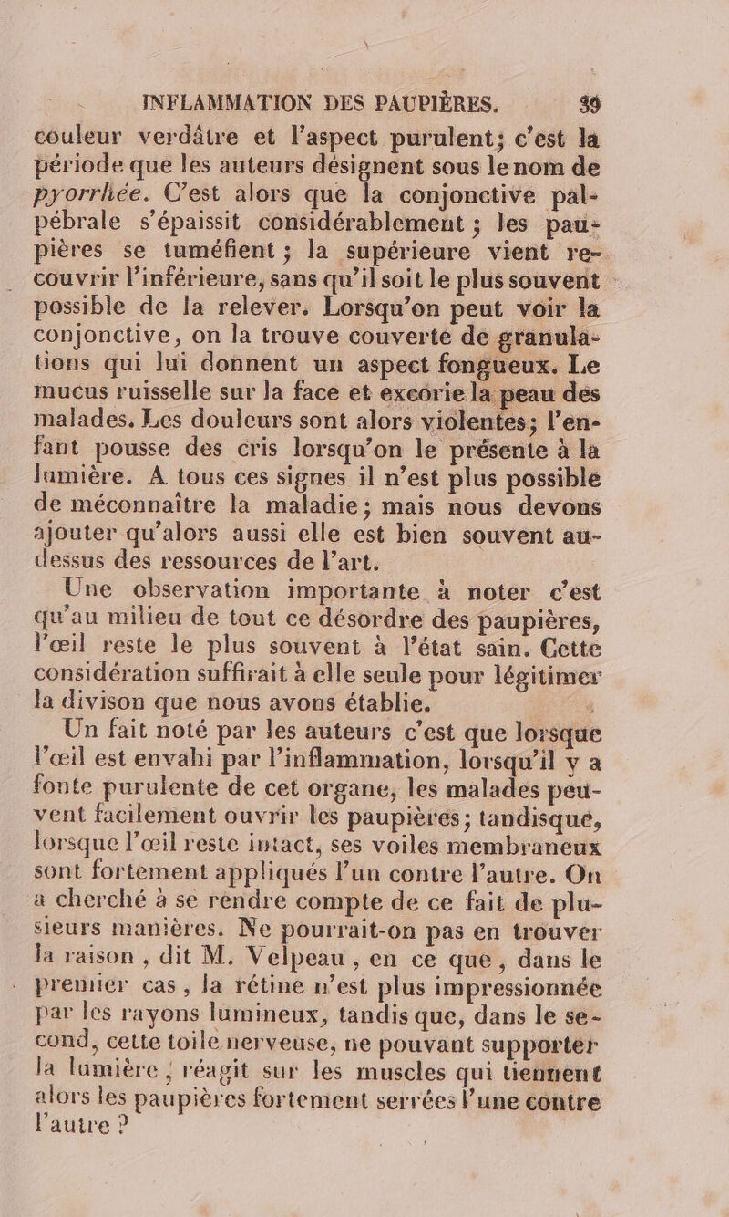 couleur verdâtre et l'aspect purulent; c’est la période que les auteurs désignent sous le nom de pyorrhée. C’est alors que la conjonctive pal- pébrale s'épaissit considérablement ; les pau: pières se tuméfient ; la supérieure vient re- couvrir l’inférieure, sans qu’il soit le plus souvent possible de la relever. Lorsqu'on peut voir la conjonctive, on la trouve couverte de granula- tions qui lui donnent un aspect fongueux. Le mucus ruisselle sur la face et excorie la peau des malades. Les douleurs sont alors violentes; l’en- fant pousse des cris lorsqu'on le présente à la lumière. A tous ces signes il n’est plus possible de méconnaître la maladie; mais nous devons ajouter qu’alors aussi elle est bien souvent au- dessus des ressources de l’art. Une observation importante à noter c’est qu'au milieu de tout ce désordre des paupières, l'œil reste le plus souvent à l’état sain. Cette considération suffirait à elle seule pour légitimer la divison que nous avons établie. ï Un fait noté par les auteurs c’est que lorsque l’œil est envahi par l’inflammation, lorsqu'il v a fonte purulente de cet organe, les malades peu- vent facilement ouvrir les paupières; tandisque, lorsque l’œil reste intact, ses voiles membraneux sont fortement appliqués l’un contre l’autre. On a cherché à se rendre compte de ce fait de plu- sieurs manières. Ne pourrait-on pas en trouver Ja raison , dit M. Velpeau , en ce que , dans le premier cas, la rétine n’est plus impressionnée par les rayons lumineux, tandis que, dans le se- cond, cette toile nerveuse, ne pouvant supporter la lumière ; réagit sur les muscles qui tiennent alors les paupières fortement serrées l’une contre l’autre ?