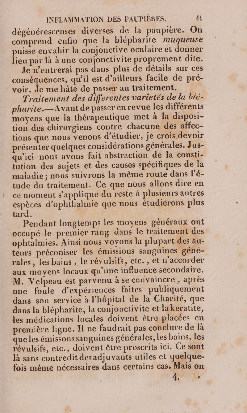 dégénérescenses diverses de la paupière. On comprend enfin que la blépharite muqueuse puisse envahir la conjonctive oculaire et donner lieu par là à une conjonctivite proprement dite. Je n’entrerai pas dans plus de détails sur ces conséquences, qu'il est d’ailleurs facile de pré- voir. Je me hâte de passer au traitement. Traitement des differentes varietés de la béé- pharite.— Avant de passer en revue les différents moyens que la thérapeutique met à la disposi- tion des chirurgiens contre chacune des affec- tions que nous venons d'étudier, je crois devoir présenter quelques considérations générales. Jus- qu'ici nous avons fait abstraction de la consti- tution des sujets et des causes spécifiques de la maladie ; nous suivrons la même route dans l'é- tude du traitement. Ce que nous allons dire en ce moment s'applique du reste à plusieurs autres espèces d’ophthalmie que nous étudierons plus tard. | Pendant longtemps les moyens généraux ont occupé le premier rang dans le traitement des ophtalmies. Ainsi nous voyons la plupart des au- teurs préconiser les émissions sanguines géné- rales, les bains , le révulsifs, etc. , et u’accorder aux moyens locaux qu’une influence secondaire. M. Velpeau est parvenu à se convaincre , après une foule d’expériences faites publiquement dans son service à l'hôpital de la Charité, que dans la blépharite, la conjonctivite et lakeratite, les médications locales doivent être placées en première ligne. Il ne faudrait pas conclure de là que les émissons sanguines générales, les bains, les révulsifs, etc., doivent être proscrits ici. Ce sont là sans contredit desadjuvants utiles et quelque- fois même nécessaires dans certains cas. Mais on Fe,