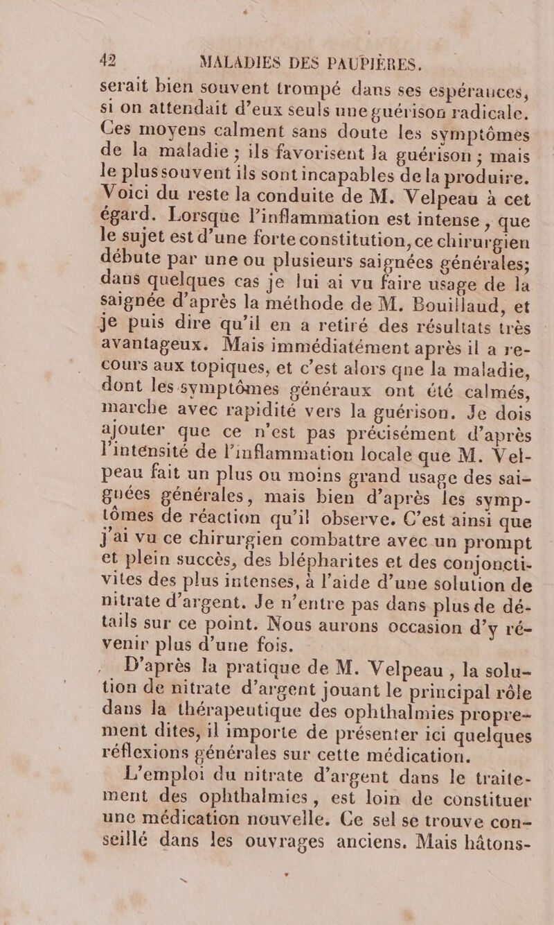 serait bien souvent trompé dans ses espérauces, si on attendait d’eux seuls une guérison radicale, Ces moyens calment sans doute les symptômes de la maladie ; ils favorisent la guérison ; mais le plussouvent ils sont incapables de la produire. Voici du reste la conduite de M. Velpeau à cet égard. Lorsque l’inflammation est intense > Que le sujet est d’une forte constitution, ce chirurgien débute par une ou plusieurs saignées générales; dans quelques cas je lui ai vu faire usage de la saignée d’après la méthode de M. Bouillaud, et je puis dire qu’il en a retiré des résultats très avantageux. Mais immédiatément après il a re- Cours aux topiques, et c’est alors qne la maladie, dont les symptômes généraux ont été calmés, marche avec rapidité vers la guérison. Je dois ajouter que ce n'est pas précisément d’après l'intensité de l’inflammation locale que M. Vel- peau fait un plus ou moins grand usage des sai- guées générales, mais bien d’après les symp- tômes de réaction qu’il observe. C’est ainsi que j'ai vu ce chirurgien combattre avec un prompt et plein succès, des blépharites et des conjoncti- vites des plus intenses, à l’aide d’une solution de nitrate d'argent. Je n’entre pas dans plus de dé- tails sur ce point. Nous aurons occasion d'y ré- venir plus d’une fois. D'après la pratique de M. Velpeau , la solu- tion de nitrate d’argent jouant le principal rôle dans la thérapeutique des ophthalmies propre- ment dites, il importe de présenter ici quelques réflexions générales sur cette médication. L'emploi du nitrate d'argent dans le traite- ment des ophthalmies, est loin de constituer une médication nouvelle. Ce sel se trouve con- seillé dans les ouvrages anciens. Mais hâtons- L »