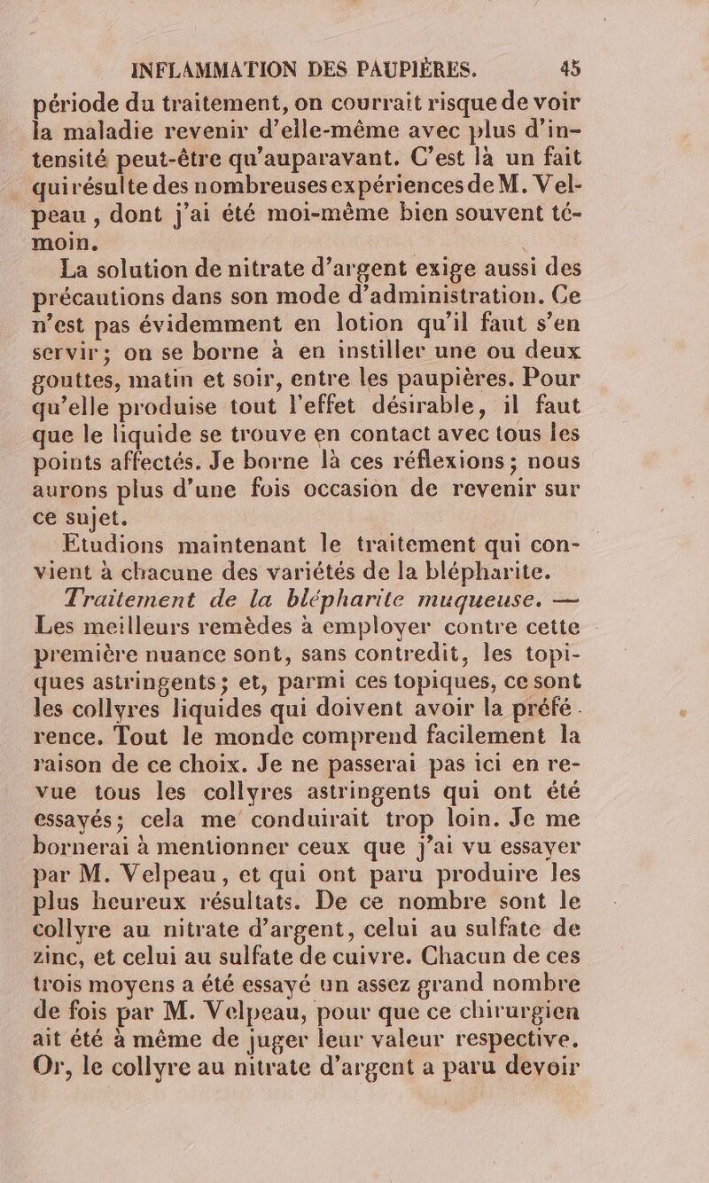période du traitement, on courrait risque de voir la maladie revenir d'elle-même avec plus d’in- tensité peut-être qu'auparavant. C’est la un fait quirésulte des nombreuses expériences de M. Vel- peau , dont j'ai été moi-même bien souvent té- moin. La solution de nitrate d’argent exige aussi des précautions dans son mode d’administration. Ce n’est pas évidemment en lotion qu’il faut s’en servir; on se borne à en instiller une ou deux gouttes, matin et soir, entre les paupières. Pour qu’elle produise tout l'effet désirable, il faut que le liquide se trouve en contact avec tous les points affectés. Je borne là ces réflexions ; nous aurons plus d’une fois occasion de revenir sur ce sujet. Etudions maintenant le traitement qui con- vient à chacune des variétés de la blépharite. Traiternent de la blépharite muqueuse. — Les meilleurs remèdes à employer contre cette première nuance sont, sans contredit, les topi- ques astringents; et, parmi ces topiques, ce sont les collyres liquides qui doivent avoir la préfé . rence. Tout le monde comprend facilement la raison de ce choix. Je ne passerai pas ici en re- vue tous les collyres astringents qui ont été essavés; cela me conduirait trop loin. Je me bornerai à mentionner ceux que j'ai vu essayer par M. Velpeau, et qui ont paru produire les plus heureux résultats. De ce nombre sont le collyre au nitrate d'argent, celui au sulfate de zinc, et celui au sulfate de cuivre. Chacun de ces trois moyens a été essayé un assez grand nombre de fois par M. Velpeau, pour que ce chirurgien ait été à même de juger leur valeur respective. Or, le collyre au nitrate d’argent a paru devoir