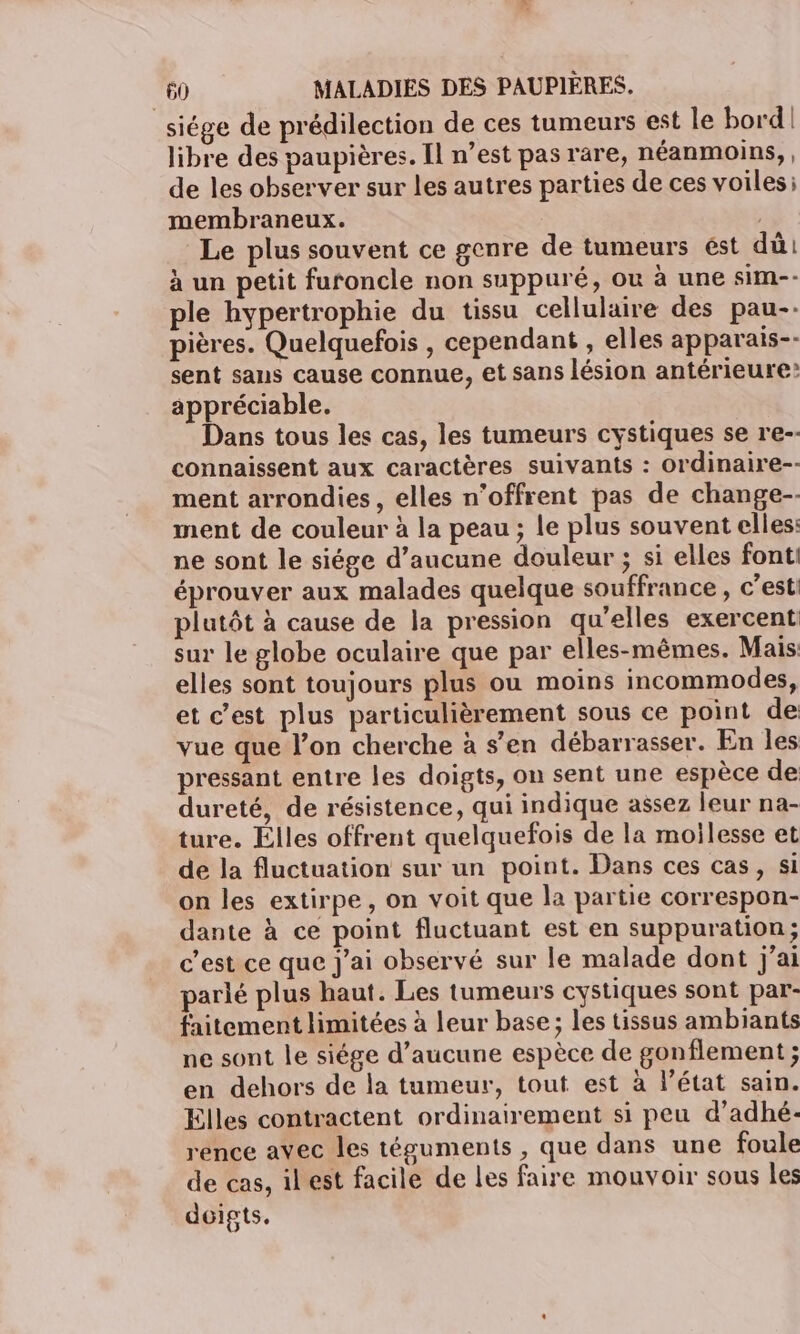 siége de prédilection de ces tumeurs est le bord! libre des paupières. Il n’est pas rare, néanmoins, , de les observer sur les autres parties de ces voiles: membraneux. Le plus souvent ce genre de tumeurs ést dû à un petit furoncle non suppuré, ou à une sim-- ple hypertrophie du tissu cellulaire des pau-- pières. Quelquefois , cependant , elles apparais-- sent sans cause connue, et sans lésion antérieure? appréciable. Dans tous les cas, les tumeurs cystiques se re-- connaissent aux caractères suivants : Ordinaire-- ment arrondies, elles n’offrent pas de change- ment de couleur à la peau ; le plus souvent elles: ne sont le siége d'aucune douleur ; si elles fonti éprouver aux malades quelque souffrance, c’est plutôt à cause de la pression qu'elles exercent sur le globe oculaire que par elles-mêmes. Mais elles sont toujours plus ou moins incommodes, et c’est plus particulièrement sous ce point de vue que l’on cherche à s’en débarrasser. En les pressant entre les doigts, on sent une espèce de dureté, de résistence, qui indique assez leur na- ture. Elles offrent quelquefois de la moilesse et de la fluctuation sur un point. Dans ces cas, si on les extirpe, on voit que la partie correspon- dante à ce point fluctuant est en suppuration; c’est ce que j'ai observé sur le malade dont j'ai parlé plus haut. Les tumeurs cystiques sont par- faitement limitées à leur base ; les tissus ambiants ne sont le siége d’aucune espèce de gonflement ; en dehors de la tumeur, tout est à l’état sain. Elles contractent ordinairement si peu d’adhé- rence avec les téguments , que dans une foule de cas, ilest facile de les faire mouvoir sous les doigts.