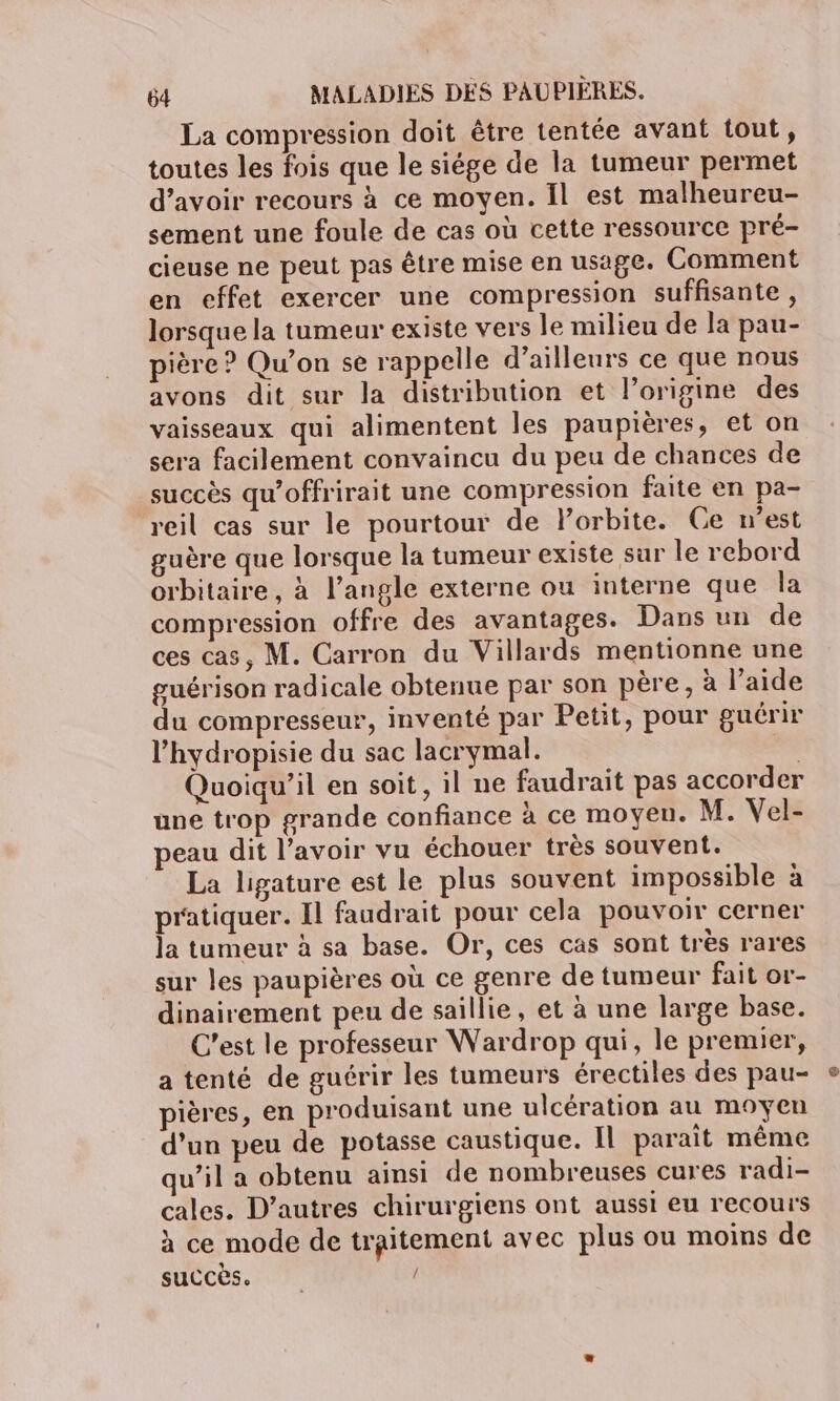 La compression doit être tentée avant tout, toutes les fois que le siége de la tumeur permet d’avoir recours à ce moyen. Il est malheureu- sement une foule de cas où cette ressource pré- cieuse ne peut pas être mise en usage. Comment en effet exercer une compression suffisante, lorsque la tumeur existe vers le milieu de la pau- pière ? Qu’on se rappelle d’ailleurs ce que nous avons dit sur la distribution et l’origine des vaisseaux qui alimentent les paupières, et on sera facilement convaincu du peu de chances de succès qu’offrirait une compression faite en pa- reil cas sur le pourtour de Porbite. Ce n’est guère que lorsque la tumeur existe sur le rebord orbitaire, à l’angle externe ou interne que la compression offre des avantages. Dans un de ces cas, M. Carron du Villards mentionne une guérison radicale obtenue par son père, à l’aide du compresseur, inventé par Petit, pour guérir l’hydropisie du sac lacrymal. ss Quoiqu'il en soit, il ne faudrait pas accorder une trop grande confiance à ce moyen. M. Vel- peau dit l'avoir vu échouer très souvent. La ligature est le plus souvent impossible à pratiquer. Il faudrait pour cela pouvoir cerner la tumeur à sa base. Or, ces cas sont très rares sur les paupières où ce genre de tumeur fait or- dinairement peu de saillie, et à une large base. C’est le professeur Wardrop qui, le premier, a tenté de guérir les tumeurs érectiles des pau- pières, en produisant une ulcération au moyen d’un peu de potasse caustique. Il parait même u’il a obtenu ainsi de nombreuses cures radi- cales. D’autres chirurgiens ont aussi eu recours à ce mode de traitement avec plus ou moins de succès.