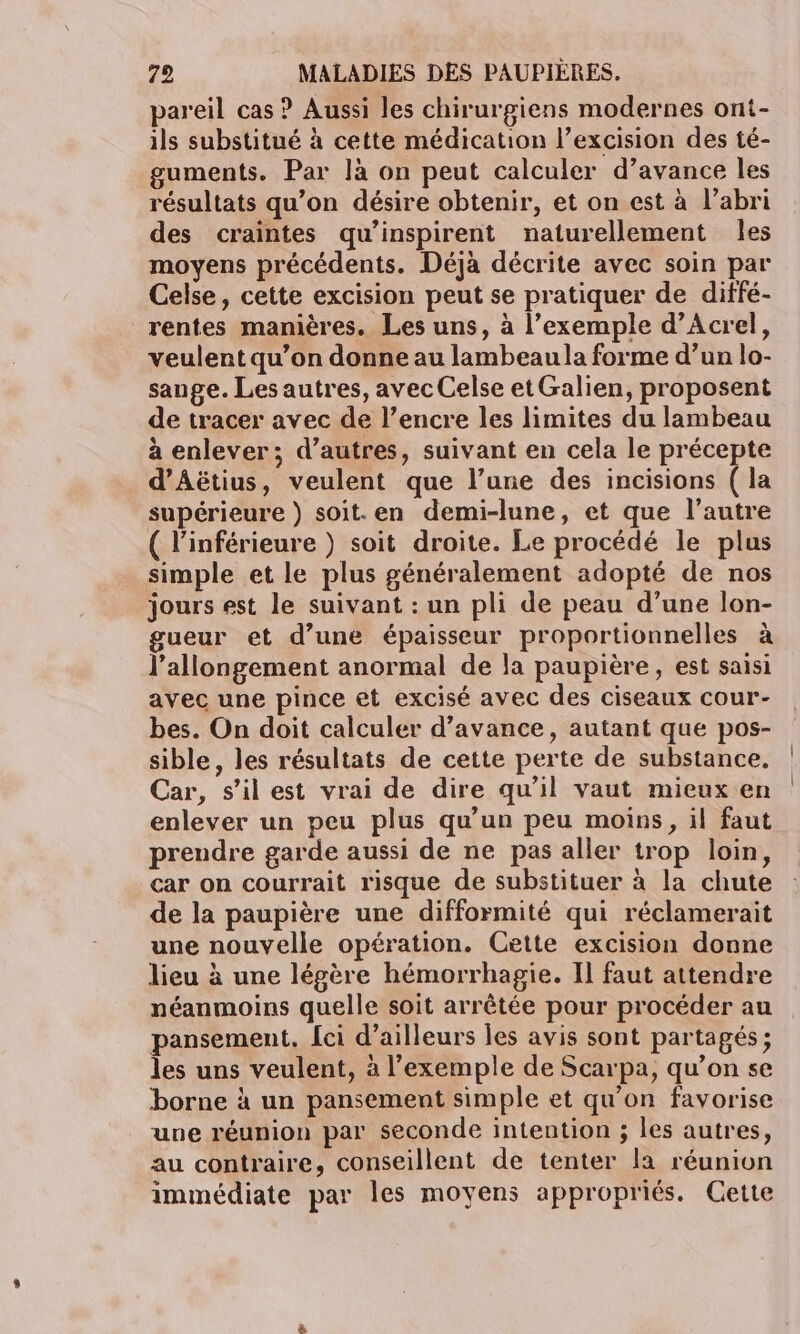 pareil cas ? Aussi les chirurgiens modernes ont- ils substitué à cette médication l’excision des té- uments. Par là on peut calculer d’avance les résultats qu’on désire obtenir, et on est à l’abri des craintes qu’inspirent naturellement les moyens précédents. Déjà décrite avec soin par Celse, cette excision peut se pratiquer de diffé- rentes manières. Les uns, à l’exemple d’Acrel, veulent qu’on donne au lambeaula forme d’un lo- sange. Les autres, avec Celse etGalien, proposent de tracer avec de l’encre les limites du lambeau à enlever; d’autres, suivant en cela le précepte d’Aëtius, veulent que l’une des incisions ( la supérieure }) soit.en demi-lune, et que l’autre ( l'inférieure ) soit droite. Le procédé le plus simple et le plus généralement adopté de nos jours est le suivant : un pli de peau d’une lon- gueur et d’une épaisseur proportionnelles à l’allongement anormal de la paupière, est saisi avec une pince et excisé avec des ciseaux cour- bes. On doit calculer d’avance, autant que pos- sible, les résultats de cette perte de substance, Car, s’ilest vrai de dire qu'il vaut mieux en enlever un peu plus qu’un peu moins, il faut prendre garde aussi de ne pas aller trop loin, car on courrait risque de substituer à la chute de la paupière une difformité qui réclamerait une nouvelle opération. Cette excision donne lieu à une légère hémorrhagie. Il faut attendre néanmoins quelle soit arrêtée pour procéder au pansement. [ci d’ailleurs les avis sont partagés; les uns veulent, à l'exemple de Scarpa, qu’on se borne à un pansement simple et qu'on favorise une réunion par seconde intention ; les autres, au contraire, conseillent de tenter la réunion immédiate par les moyens appropriés. Cette