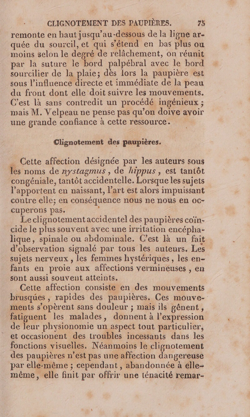 remonte en haut jusqu’au -dessous de la ligne ar- quée du sourcil, et qui s'étend en bas plus ou moins selon le degré de relâchement, ôn réunit par la suture le bord palpébral avec le bord sourcilier de la plaie; dès lors la paupière est sous l’influence directe et immédiate de la peau du front dont elle doit suivre les mouvements. C’est là sans contredit un procédé ingénieux ; mais M. Velpeau ne pense pas qu’on doive avoir une grande confiance à cette ressource. Clignotement des paupières. _ Cette affection désignée par les auteurs sous les noms de rystagmus , de hippus , est tantôt congéniale, tantôt accidentelle. Lorsque les sujets l’apportent en naissant, l’art est alors impuissant contre elle; en conséquence nous ne nous en oc- cuperons pas. : | Le clignotement accidentel des paupières coïn- cide le plus souvent avec une irritation encépha- lique, spinale ou abdominale. Cest là un fait d'observation signalé par tous les auteurs. Les sujets nerveux , les femmes hystériques , les en- fants en proie aux affections vermineuses , en sont aussi souvent atteints. Cette affection consiste en des mouvements brusques , rapides des paupières. Ces mouve- ments s’opèrent sans douleur ; mais ils gènent, fatiguent les malades, donnent à l’expression de leur physionomie un aspect tout particulier, et occasionent des troubles incessants dans les fonctions visuelles. Néanmoins le clignotement des paupières n’est pas une affection dangereuse par elle-même ; cependant , abandonnée à elle- même, elle finit par offrir une ténacité remar-