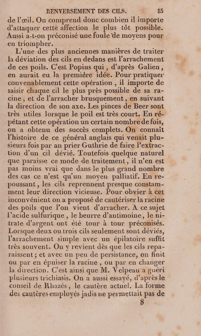 de l’œil. On comprend donc combien il importe d'attaquer cette affection le plus tôt possible. Aussi a-t-on préconisé une foule de moyens pour en triompher. L'une des plus anciennes manières de traiter la déviation des cils en dedans est l’arrachement de ces poils. C’est Popius qui , d’après Gralien, en aurait eu la première idée. Pour pratiquer convenablement cette opération , il importe de saisir chaque cil le plus près possible de sa ra- cine , et de l’arracher brusquement, en suivant la direction de son axe. Les pinces de Beer sont très utiles lorsque le poil est très court. En ré- pétant cette opération un certain nombre de fois, on a obtenu des succès complets. On connaît l'histoire de ce général anglais qui venait plu- sieurs fois par an prier Guthrie de faire l’extrac- tion d’un cil dévié. Toutefois quelque naturel que paraïsse ce mode de traitement, il n’en est pas moins vrai que dans le plus grand nombre des cas ce n’est qu'un moyen palliatif, En re- poussant , les cils reprennent presque constam- ment leur direction vicieuse. Pour obvier à cet inconvénient on a proposé de cautériser la racine des poils que l’on vient d’arracher. À ce sujet l’acide sulfurique , le beurre d’antimoine, le ni- trate d'argent ont été tour à tour préconisés. Lorsque deux ou trois cils seulement sont déviés, l’arrachement simple avec un épilatoire suffit très souvent. On y revient dès que les cils repa- raissent ; et avec un peu de persistance, on finit ou par en épuiser la racine , ou par en changer la direction. C’est ainsi que M. Veipeau a guéri plusieurs trichiasis. On a aussi essayé, d’après le conseil de Rhazés, le cautère actuel, La forme des çautères employés jadis ne permettait pas de