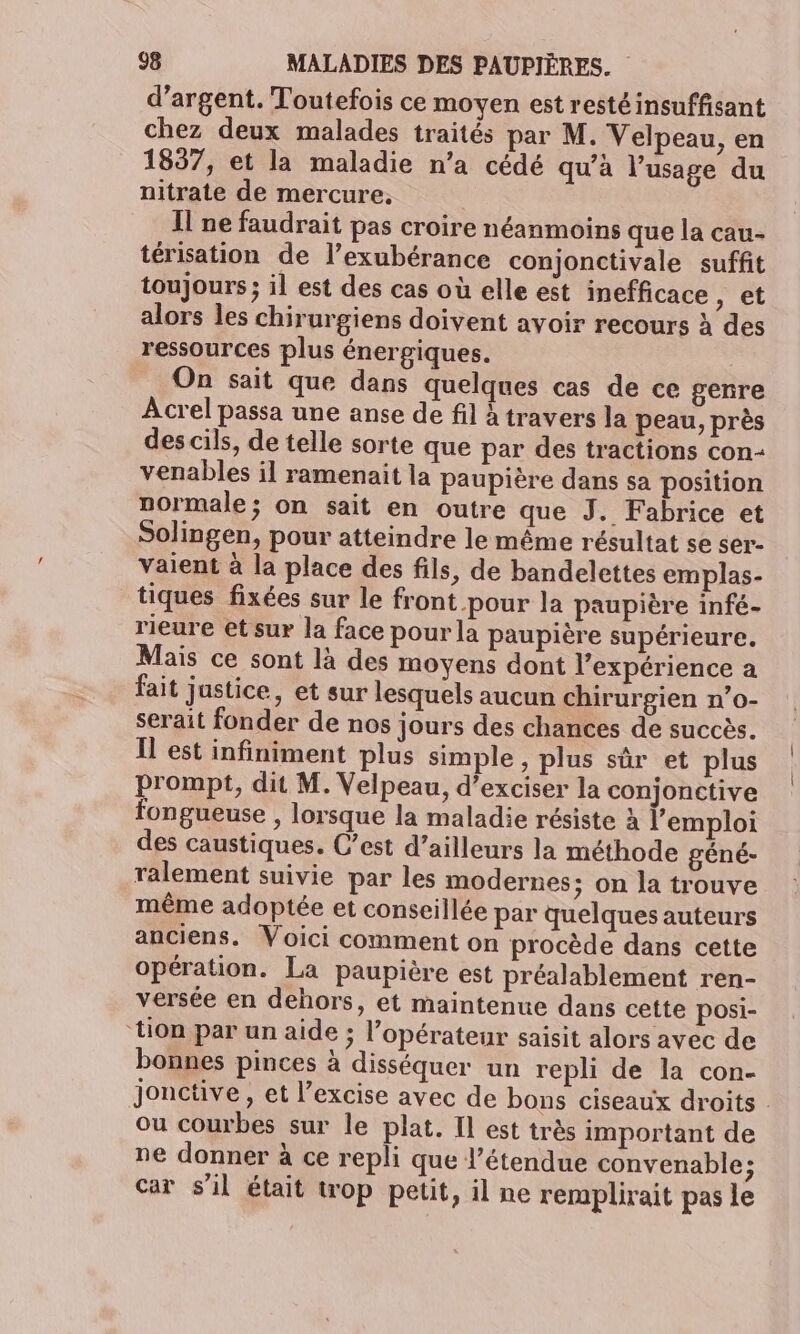 d’argent. Toutefois ce moyen est restéinsuffisant chez deux malades traités par M. Velpeau, en 1837, et la maladie n’a cédé qu’à l'usage du nitrate de mercure, Il ne faudrait pas croire néanmoins que la cau- térisation de l’exubérance conjonctivale suffit toujours ; il est des cas où elle est inefficace s CE alors les chirurgiens doivent avoir recours à des ressources plus énergiques. On sait que dans quelques cas de ce genre Acrel passa une anse de fil travers la peau, près des cils, de telle sorte que par des tractions con- venables il ramenait la paupière dans sa position normale; on sait en outre que J. Fabrice et Solingen, pour atteindre le même résultat se ser- vaient à la place des fils, de bandelettes emplas- tiques fixées sur le front pour la paupière infé- rieure etsur la face pour la paupière supérieure. Mais ce sont là des moyens dont l'expérience a fait justice, et sur lesquels aucun chirurgien n’o- serait fonder de nos jours des chances de succès. Il est infiniment plus simple , plus sûr et plus prompt, dit M. Velpeau, d’exciser la conjonctive fongueuse , lorsque la maladie résiste à l'emploi des caustiques. C’est d’ailleurs la méthode géné- ralement suivie par les modernes; on la trouve même adoptée et conseillée par quelques auteurs anciens. Voici comment on procède dans cette opération. La paupière est préalablement ren- versée en dehors, et maintenue dans cette posi- ‘tion par un aide ; l'opérateur saisit alors avec de bonnes pinces à disséquer un repli de la con- jonctive, et l’excise avec de bons ciseaux droits . ou courbes sur le plat. Il est très important de ne donner à ce repli que l'étendue convenable; car s'il était top petit, il ne remplirait pas le