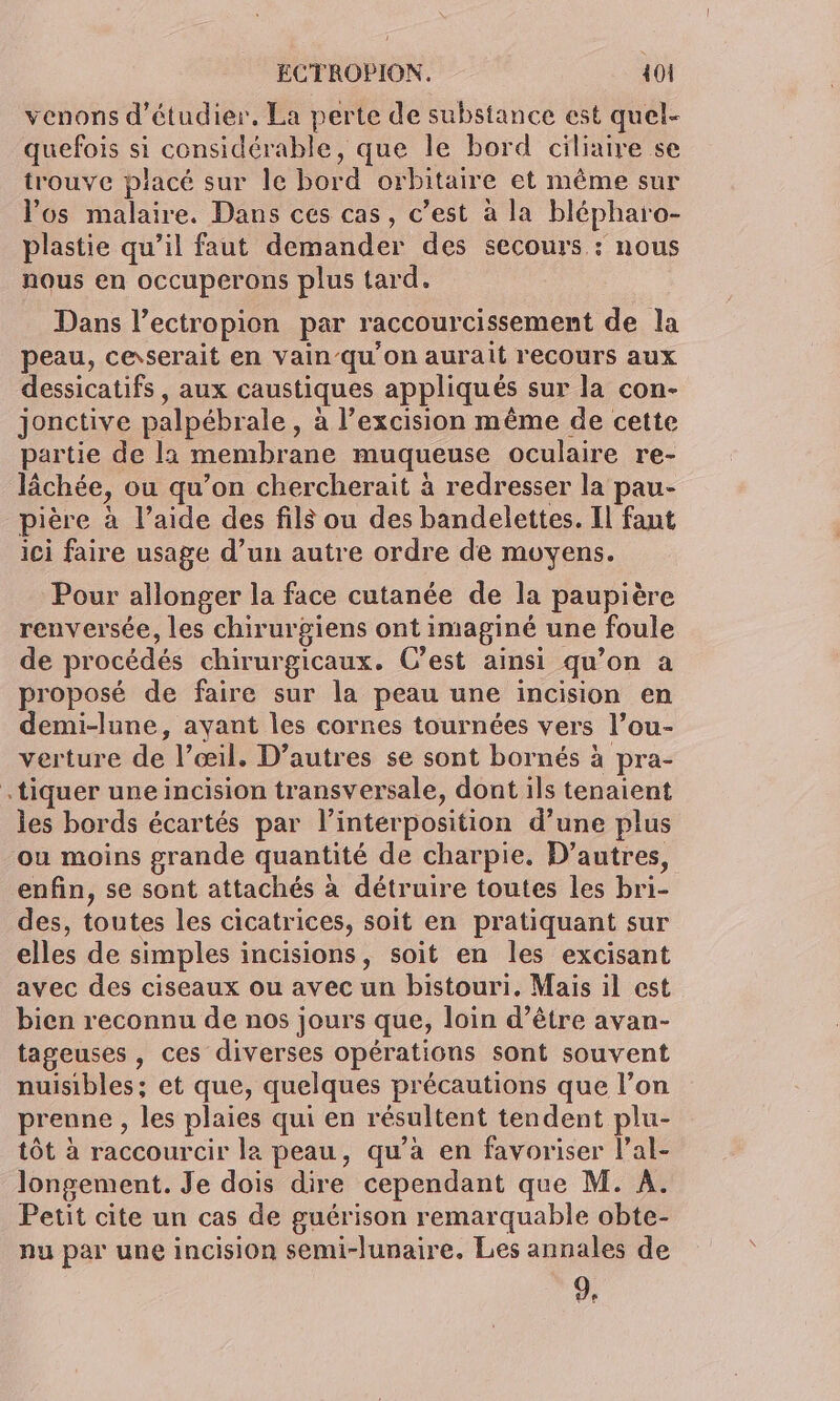 venons d'étudier. La perte de substance est quel- quefois si considérable, que le bord ciliaire se trouve placé sur le bord orbitaire et même sur Vos malaire. Dans ces cas, c’est à la blépharo- plastie qu’il faut demander des secours : nous nous en occuperons plus tard. Dans l’ectropion par raccourcissement de la peau, ceserait en vain-qu'on aurait recours aux dessicatifs , aux caustiques appliqués sur la con- jonctive palpébrale, à l’excision même de cette partie de la membrane muqueuse oculaire re- lâchée, ou qu’on chercherait 4 redresser la pau- pière à l’aide des fils ou des bandelettes. Il faut ici faire usage d’un autre ordre de moyens. Pour allonger la face cutanée de la paupière renversée, les chirurgiens ont imaginé une foule de procédés chirurgicaux. C’est ainsi qu’on a proposé de faire sur la peau une incision en demi-lune, ayant les cornes tournées vers l’ou- verture de l’œil. D’autres se sont bornés à pra- .tiquer une incision transversale, dont ils tenaient les bords écartés par l’intérposition d’une plus ou moins grande quantité de charpie., D’autres, enfin, se sont attachés à détruire toutes les bri- des, toutes les cicatrices, soit en pratiquant sur elles de simples incisions, soit en les excisant avec des ciseaux ou avec un bistouri. Mais il est bien reconnu de nos jours que, loin d’être avan- tageuses, ces diverses opérations sont souvent nuisibles; et que, quelques précautions que l’on prenne , les plaies qui en résultent tendent plu- tôt à raccourcir la peau, qu’à en favoriser l’al- longement. Je dois dire cependant que M. A. Petit cite un cas de guérison remarquable obte- nu par une incision semi-lunaire. Les annales de d.