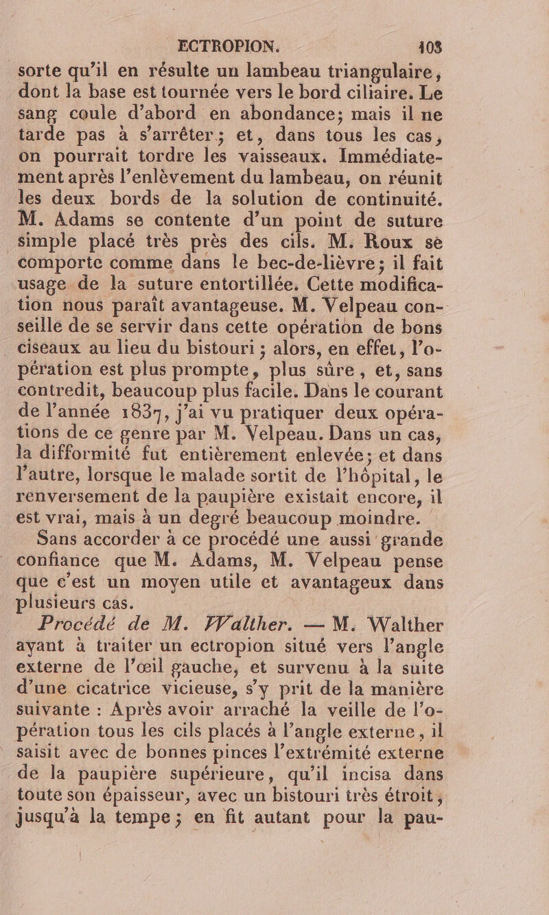 sorte qu’il en résulte un lambeau triangulaire, dont la base est tournée vers le bord ciliaire. Le sang coule d’abord en abondance; mais il ne tarde pas à s'arrêter; et, dans tous les cas, on pourrait tordre les vaisseaux. Immédiate- ment après l'enlèvement du lambeau, on réunit les deux bords de la solution de continuité. M. Adams se contente d’un point de suture simple placé très près des cils. M. Roux se comporte comme dans le bec-de-lièvre ; il fait usage de la suture entortillée, Cette modifica- tion nous parait avantageuse. M. Velpeau con- seille de se servir dans cette opération de bons _ ciseaux au lieu du bistouri ; alors, en effet, l’a- pération est plus prompte, plus sûre, et, sans contredit, beaucoup plus facile, Dans le courant de l’année 1837, j'ai vu pratiquer deux opéra- tions de ce genre par M. Velpeau. Dans un cas, la difformité fut entièrement enlevée; et dans l’autre, lorsque le malade sortit de l'hôpital, le renversement de la paupière existait encore, il est vrai, mais à un degré beaucoup moindre. Sans accorder à ce procédé une aussi grande confiance que M. Adams, M. Velpeau pense que c’est un moyen utile et avantageux dans plusieurs cas. Procédé de M. Walther. — M. Walther ayant à traiter un ectropion situé vers l’angle externe de l’œil gauche, et survenu à la suite d’une cicatrice vicieuse, sy prit de la manière suivante : Après avoir arraché la veille de l’o- pération tous les cils placés à l’angle externe, il saisit avec de bonnes pinces l’extrémité externe de la paupière supérieure, qu’il incisa dans toute son épaisseur, avec un bistouri très étroit, jusqu'à la tempe; en fit autant pour la pau-