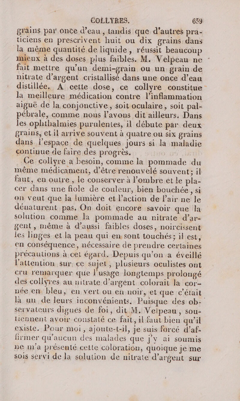grains par once d’eau, tandis que d’autres pra- ticiens en prescrivent huit ou dix grains dans la même quantité de liquide, réussit beaucoup mieux à des doses plus faibles. M. Velpeau ne fait mettre qu'un demi-grain ou un grain de nitrate d'argent cristallisé dans une once d’eau distillée. A cette dose, ce collyre constitue la meilleure médication contre l’inflammation aiguë de la conjonctive, soit oculaire, soit pal- pébrale, comme nous l’avous dit ailleurs, Dans les ophthalmies purulentes, il débute par deux grains, etil arrive souvent à quatre ou six grains dans l’espace de quelques jours si la maladie continue de faire des progrès. | Ce collyre a besoin, comme la pommade du même médicament, d’être renouvelé souvent; il faut, en outre , le conserver à l’ombre ét le pla- cer dans une fiole de couleur, bien bouchée, si on veut que la lumière et l’action de l’air ne le dénaturent pas. On doit encore savoir que la solution comme la pommade au nitrate d’ar- gent, même à d'aussi faibles doses, noircissent les linges et la peau qui en sont touchés; il est, en conséquence, nécessaire de prendre certaines précautions à cet égard. Depuis qu’on a éveillé l'attention sur; ce sujet, plusieurs oculistes ont cru remarquer que l'usage longtemps prolongé des collyres au nitrate d'argent colorait la cor- née en bleu, en vert ou en noir, et que c'était là un de leurs inconvénients. Puisque des ob- servateurs digues de foi, dit M, Veipeau , sou- tiennent avoir constaté ce fait, il faut bien qw’il existe. Pour moi, ajoute-t-il, je suis forcé d’af- firmer qu'aucun des malades que j’v ai soumis ne m'a présenté cette coloration, quoique je me sois servi de la solution de nitrate d’argeut sur