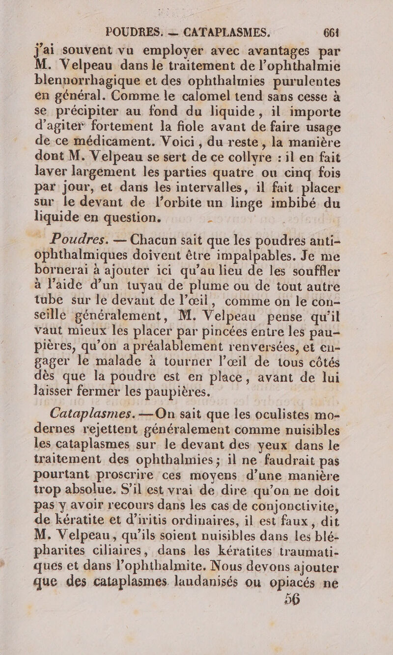 j'ai souvent vu employer avec avantages par M. Velpeau dans le traitement de l’ophthalmie blennorrhagique et des ophthalmies purulentes en général. Comme le calomel tend sans cesse à se précipiter au fond du liquide, il importe d’agitei” fortement la fiole avant de faire usage de ce médicament. Voici , du reste, la manière dont M. Velpeau se sert de ce collyre : il en fait laver largement les parties quatre ou cinq fois par Jour, et dans les intervalles, il fait placer sur le devant de l'orbite un linge imbibé du liquide en question. £ _ Poudres. — Chacun sait que les poudres anti- ophthalmiques doivent être impalpables. Je me bornerai à ajouter ici qu’au lieu de les souffler à l’aide d’un tuyau de plume ou de tout autre tube sur le devant de l’œil, comme on le con- seille généralement, M. Velpeau pense qu'il vaut mieux les placer par pincées entre les pau- pières, qu’on a préalablement renversées, et eu- gager le malade à tourner l’œil de tous côtés dès que la poudre est en place, avant de lui laisser fermer les paupières. Cataplasmes.—On sait que les oculistes mo- dernes rejettent généralement comme nuisibles les cataplasmes sur le devant des yeux dans le traitement des ophthalmies ; il ne faudrait pas pourtant proscrire ces moyens d’une manière trop absolue. S'il est vrai de dire qu’on ne doit pas y avoir recours dans les cas de conjonctivite, de kératite et d’iritis ordinaires, il est faux, dit M. Velpeau, qu’ils soient nuisibles dans les blé- pharites ciliaires, dans les kératites traumati- ques et dans l’ophthalmite. Nous devons ajouter que des cataplasmes laudanisés ou opiacés ne 06